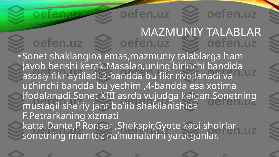 MAZMUNIY TALABLAR
•
Sonet shaklangina emas,mazmuniy talablarga ham 
javob berishi kerak.Masalan,uning birinchi bandida 
asosiy fikr aytiladi.2-bandda bu fikr rivojlanadi va 
uchinchi bandda bu yechim ,4-bandda esa xotima 
ifodalanadi.Sonet XIII asrda vujudga kelgan.Sonetning 
mustaqil she’riy janr bo’lib shakllanishida 
F.Petrarkaning xizmati 
katta.Dante,P.Ronsar ,Shekspir,Gyote kabi shoirlar 
sonetning mumtoz na’munalarini yaratganlar. 