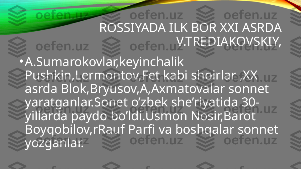 ROSSIYADA ILK BOR XXI ASRDA 
V.TREDIAKOVSKIY,
•
A.Sumarokovlar,keyinchalik 
Pushkin,Lermontov,Fet kabi shoirlar ,XX 
asrda Blok,Bryusov,A,Axmatovalar sonnet 
yaratganlar.Sonet o’zbek she’riyatida 30-
yillarda paydo bo’ldi.Usmon Nosir,Barot 
Boyqobilov,rRauf Parfi va boshqalar sonnet 
yozganlar. 