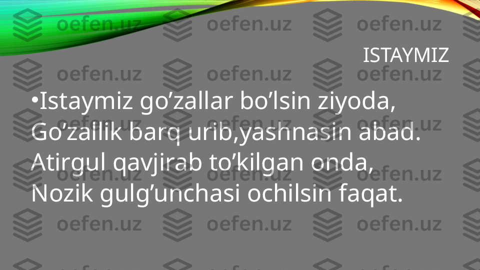 ISTAYMIZ
•
Istaymiz go’zallar bo’lsin ziyoda,
Go’zallik barq urib,yashnasin abad.
Atirgul qavjirab to’kilgan onda,
Nozik gulg’unchasi ochilsin faqat. 