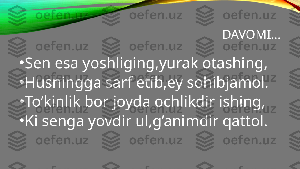 DAVOMI…
•
Sen esa yoshliging,yurak otashing,
•
Husningga sarf etib,ey sohibjamol.
•
To’kinlik bor joyda ochlikdir ishing,
•
Ki senga yovdir ul,g’animdir qattol. 