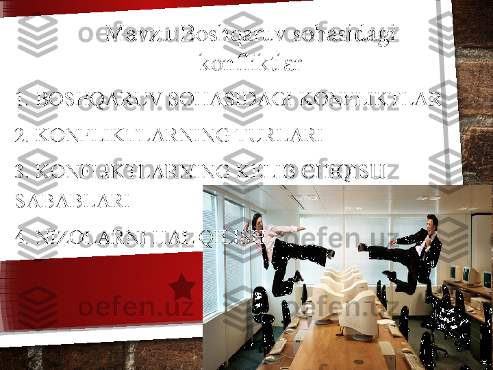 1.  BOSHQARUV SOHASIDAGI KONFLIKTLAR
2. KONFLIKTLARNING TURLARI
3. KONFLIKTLARNING KELIB CHIQISH 
SABABLARI
4. NIZOLARNI HAL QILISH Mavzu: Boshqaruv sohasidagi 
konfliktlar   