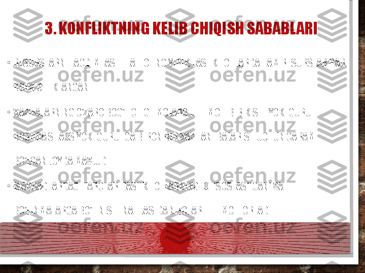 3. KONFLIKTNING KELIB CHIQISH SABABLARI
•
RESURSLARNI TAQDIMLASH. HATTO ENG YIRIK TASHKILOTLARDA HAM RESURSLAR HAR 
DOIM CHEKLANGAN.
•
VAZIFALARNING O'ZARO BOG'LIQLIGI. MOJARO EHTIMOLI BIR KISHI YOKI GURUH 
BOSHQA SHAXS YOKI GURUHGA BIRON BIR VAZIFANI BAJARISH UCHUN QARAM 
BO'LGAN JOYDA MAVJUD.
•
MAQSADLARDAGI FARQLAR. TASHKILOTLARNING IXTISOSLASHGANI VA 
BO'LINMALARGA BO'LINISHI NATIJASIDA NIZOLAR EHTIMOLI ORTADI.  