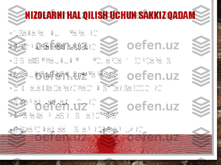 NIZOLARNI HAL QILISH UCHUN SAKKIZ QADAM
•
1. SAMARALI MUHIT YARATING
•
2. KO'RINISHLARNI ANIQLANG
•
3. SHAXSIY VA UMUMIY EHTIYOJLARGA E'TIBOR QARATISH
•
4. UMUMIY IJOBIY KUCHNI YARATING
•
5. KELAJAKKA QARANG VA O'TMISHDAN SABOQ OLING
•
6. VARIANTLAR TAKLIF QILING
•
7. HARAKAT REJASINI ISHLAB CHIQISH
•
8. O'ZARO MANFAATLI SHARTNOMALAR TUZING  