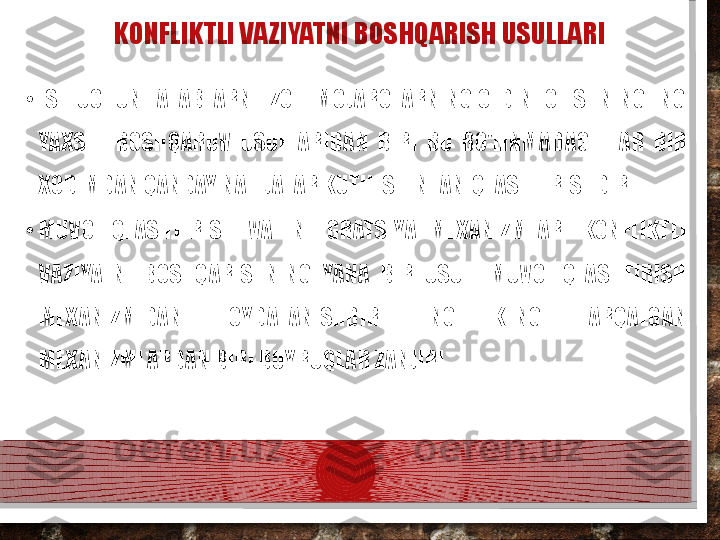 KONFLIKTLI VAZIYATNI BOSHQARISH USULLARI
•
ISH UCHUN TALABLARNI IZOH. MOJAROLARNING OLDINI OLISHNING ENG 
YAXSHI  BOSHQARUV  USULLARIDAN  BIRI  BU  BO'LINMADAGI  HAR  BIR 
XODIMDAN QANDAY NATIJALAR KUTILISHINI ANIQLASHTIRISHDIR.
•
MUVOFIQLASHTIRISH  VA  INTEGRATSIYA  MEXANIZMLARI  KONFLIKTLI 
VAZIYATNI  BOSHQARISHNING  YANA  BIR  USULI  MUVOFIQLASHTIRISH 
MEXANIZMIDAN  FOYDALANISHDIR.  ENG  KENG  TARQALGAN 
MEXANIZMLARDAN BIRI BUYRUQLAR ZANJIRI.  