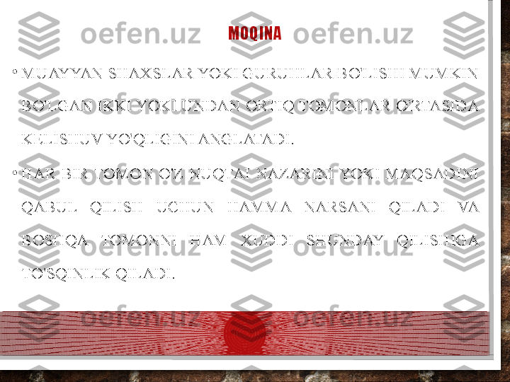 MOQINA
•
MUAYYAN SHAXSLAR YOKI GURUHLAR BO'LISHI MUMKIN 
BO'LGAN IKKI YOKI UNDAN ORTIQ TOMONLAR O'RTASIDA 
KELISHUV YO'QLIGINI ANGLATADI.
•
HAR  BIR  TOMON  O'Z  NUQTAI  NAZARINI YOKI  MAQSADINI 
QABUL  QILISH  UCHUN  HAMMA  NARSANI  QILADI  VA 
BOSHQA  TOMONNI  HAM  XUDDI  SHUNDAY  QILISHIGA 
TO'SQINLIK QILADI.  