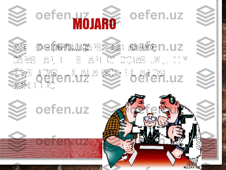 MOJARO
KONFLIKT - QARAMA-QARSHI MANFAATLAR, 
QARASHLAR, INTILISHLARNING TO'QNASHUVI; JIDDIY 
KELISHMOVCHILIK, JANJALGA OLIB KELADIGAN 
KESKIN NIZO.  