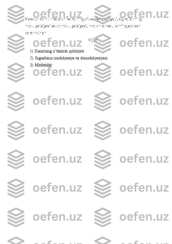 Mavzu: Komunikatsion kanalning o’tkazish qobilyati, signallarning 
modulyatsiyasi va demodulyatsiyasi, modemlar va ularning sozlash 
parametrlar
Reja:
1) Kanalning o’tkazish qobiliyati.
2) Signallarni modulyasiya va demodulyasiyasi.
3) Modemlar 