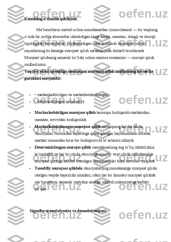 Kanalning o’tkazish qobiliyati.
            Ma’lumotlarni uzatish uchun monokanaldan (monochannel — bir vaqtning 
o’zida bir nechta abonentlar ishlatadigan aloqa kanali, masalan, shinali va ilmoqli 
topologiyali tarmoqlarda) foydalanadigan lokal hisoblash tarmoqlari uchun 
mijozlarning bu kanalga murojaat qilish masalasi juda dolzarb hisoblanadi. 
Murojaat qilishning samarali bo’lishi uchun maxsus mexanizm — murojat qilish 
usullarilozim.
Vaqt bo’yicha ajratishga asoslangan murojaat qilish usullarining bir necha 
guruhlari mavjuddir:
 • markazlashtirilgan va markazlashtirilmagan;
 • determinirlangan va tasodifiy.
 Markazlashtirilgan murojaat qilish   tarmoqni   boshqarish markazidan, 
masalan, serverdan boshqariladi.
 Markazlashtirilmagan murojaat qilish   tarmoqning barcha ishchi 
stanciyalari tomonidan bajarishga qabul qilingan bayonnomalar asosida, 
markaz tomonidan biror-bir boshqaruvchi ta’sirlarsiz ishlaydi.
 Determinirlangan   murojat qilish   monokanalning eng to’liq ishlatilishini 
ta’minlaydi va har bir ishchi stanciyaga aniq bir vaqt ichida monokanalga 
murojaat qilishga kafolat beradigan bayonnomalar bilan tasvirlab chiqiladi.
 Tasodifiy murojaat qilishda   stanciyalarning monokanalga murojaat qilishi 
istalgan vaqtda bajarilishi mumkin, lekin har bir shunday murojaat qilishda 
ma’lumotlarni samarali uzatishni amalga oshirish imkoniyatiga kafolat 
yo’qdir.
Signallarni modulyasiya va demodulyasiyasi. 