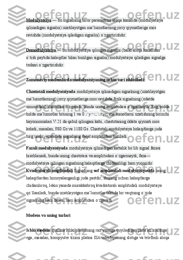 Modulyatsiya   —   bu signalning biror parametrini aloqa kanalida (modulyatsiya 
qilinadigan signalni) uzatilayotgan ma’lumotlarning joriy qiymatlariga mos 
ravishda (modulyatsiya qiladigan signalni) o`zgartirishdir.
Demodulyatsiya        —   bu modulyatsiya qilingan signalni (balki aloqa kanalidan 
o`tish paytida halaqitlar bilan buzilgan signalni) modulyatsiya qiladigan signalga 
teskari o`zgartirishdir.
Zamonaviy   modemlarda modulyatsiyaning uchta turi ishlatiladi:
Chastotali modulyatsiyada   modulyatsiya qilinadigan signalning (uzatilayotgan 
ma’lumotlarning) joriy qiymatlariga mos ravishda fizik signalning (odatda 
sinusoidali) chastotasi o`zgaradi, bunda uning amplitudasi o`zgarmaydi. Eng sodda
holda ma’lumotlar bitining 1 va 0   qiymatlariga , ma’lumotlarni uzatishning birinchi
bayonnomalari V.21 da qabul qilingani kabi, chastotaning ikkita qiymati mos 
keladi, masalan, 980 Gs va 1180 Gs. Chastotali modulyatsiya holaqitlarga juda 
turg`undir, uzatishda signalning faqat amplitudasi buziladi.
Fazali modulyatsiyada   modulyatsiya qilinadigan kattalik bo`lib signal fazasi 
hisoblanadi, bunda uning chastotasi va amplitudasi o`zgarmaydi; faza—
modulyatsiya qilingan signalning halaqitlarga chidamliligi ham yuqoridir.
Kvadraturali   amplitudali   Signalning   sof amplitudali modulyatsiyasida   uning 
halaqitlardan himoyalanganligi juda pastdir, shuning   uchun halaqitlarga 
chidamliroq, lekin yanada murakkabroq kvadraturali amplitudali modulyatsiya 
qo`llaniladi, bunda uzatilayotgan ma’lumotlar taktida bir vaqtning o`zida 
signalning ham fazasi, ham amplitudasi o`zgaradi.
Modem va uning turlari
Ichki modem   qurilma ichki platasining raz’yomiga quyiladigan plata ko`rinishga 
ega, masalan, kompyuter tizimi platasi ISA interfeysining slotiga va telefonli aloqa 