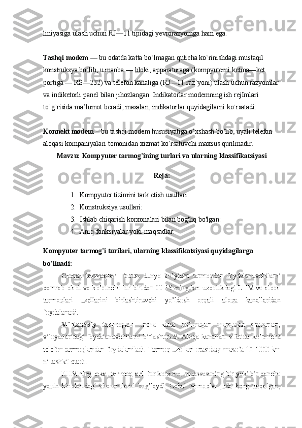 liniyasiga ulash uchun RJ—11 tipidagi yevrorazyomga ham ega.
Tashqi modem   — bu odatda katta bo`lmagan quticha ko`rinishdagi mustaqil 
konstruksya bo`lib, u manba — bloki, apparaturaga (kompyuterni ketma—ket 
portiga — RS—232) va telefon kanaliga (RJ—11 raz’yoni) ulash uchun razyomlar 
va indiketorli panel bilan jihozlangan. Indikatorlar modemning ish rejImlari 
to`g`risida ma’lumot beradi, masalan, indikatorlar quyidagilarni ko`rsatadi:
Konnekt modem   – bu tashqi modem hususiyatiga o’xshash bo’lib, uyali telefon 
aloqasi kompaniyalari tomonidan xizmat ko’rsatuvchi maxsus qurilmadir.
Mavzu: Kompyuter tarmog’ining turlari va ularning klassifikatsiyasi
Reja:
1. Kompyuter tizimini tark etish usullari:
2. Konstruksiya usullari:
3. Ishlab chiqarish korxonalari bilan bog'liq bo'lgan:
4. Aniq fonksiyalar yoki maqsadlar:
Kompyuter tarmog'i turilari, ularning klassifikatsiyasi quyidagilarga 
bo'linadi:
Global   tarmoqlar     butun   dunyo   b о ’yicha   tarmoqdan   foydalanuvchilarni
qamrab oladi va k о ’pincha bir-biridan 10-15 ming km uzoqlikdagi EHM va aloqa
tarmoqlari   uzellarini   birlashtiruvchi   y о ’ldosh   orqali   aloqa   kanallaridan
foydalanadi.
Mintaqaviy   tarmoqlar   uncha   katta   b о ’lmagan   mamlakat   shaharlari,
viloyatlaridagi  foydalanuvchilarni birlashtiradi. Aloqa kanallari  sifatida k о ’pincha
telefon tarmoqlaridan foydalaniladi. Tarmoq uzellari orasidagi masofa 10-1000 km
ni tashkil etadi.
EHMning lokal tarmoqlari   bir korxona, muassasaning bir yoki bir qancha
yaqin   binolaridagi   abonentlarni   bog’laydi.   Lokal   tarmoqlar   juda   keng   tarqalgan, 