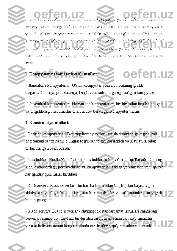 chunki 80-90% axborot  о ’sha tarmoq atrofida aylanib yuradi. Lokal tarmoqlari har
qanday   tuzilmaga   ega   b о ’lishi   mumkin.   Lekin   lokal   tarmoqlardagi   kompyuterlar
yuqori tezlikka ega yagona axborot uzatish kanali bilan bog’langan b о ’ladi. Barcha
kompyuterlar   uchun   yagona   tezkor   axborot   uzatish   kanalining   b о ’lishi     lokal
tarmoqning   ajralib   turuvchi   xususiyati.   Optik   kanalda   yorug’lik   о ’tkazgich   inson
soch   tolasi   qalinligida   yasalgan.   Bu   о ’ta   tezkor,   ishonchli   va   qimmat   turadigan
kabel. 
1.   Kompyuter tizimini tark etish usullari:
- Standalone kompyuterlar: O'zida kompyuter yoki noutbukning grafik 
o'zgaruvchilariga, processoriga, tenglovchi xotiralarga ega bo'lgan kompyuter.
- Networked kompyuterlar: Networked kompyuterlar, bir-biri bilan bog'liq bo'lgan 
va birgalikdagi ma'lumotlar bilan ishlov beradigan kompyuter tizimi.
2. Konstruksiya usullari:
- Desktop kompyuterlar: Desktop kompyuterlar - aslida tishini toiga tegishliydi, 
ong tomonida tez nashr qilingan to'g'ridan to'g'ri korsatkich va klaviatura bilan 
birlashtirilgan beshliklardir.
- Noutbuklar: Noutbuklar - hamma noutbuklar turli qurilmalar qo'llanadi, ularning 
kichik miqdordagi, portlovchilari va kompyuter ishlashiga yordam beruvchi qariyb
har qanday qurilmalar kiritiladi.
- Rackservers: Rack serverlar - bu barcha tizim bilan bog'liqlikni bajaradigan 
shtativga joylashgan kattalar turi, ular ko'p qurilmalar va ko'p manotorlarni yig'ish 
huquqiga egalar.
- Blade servers: Blade serverlar - shuningdek standart shtat lavhalari shaklidagi 
serverlar, ammo ular xavfsiz, bir-biridan farqli ta'sir etmasdan ko'p manzilni 
yuzaga keltirish uchun keng miqdorda qurilmalarni qo'yish imkonini beradi. 