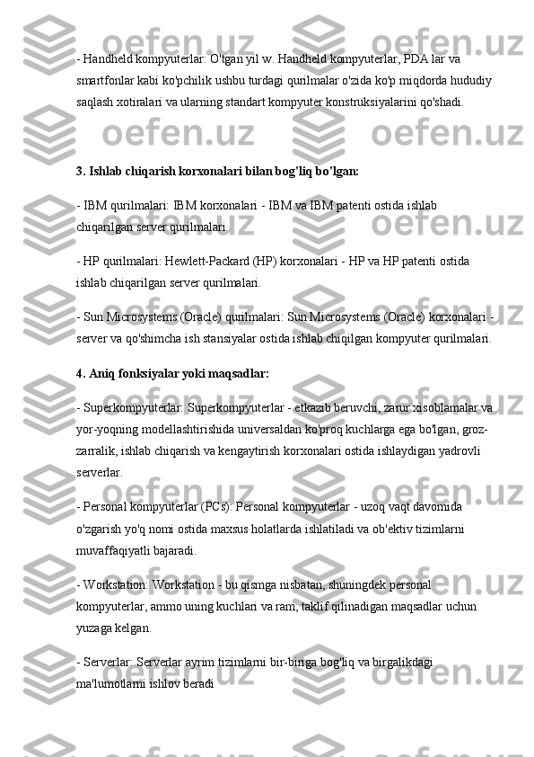 - Handheld kompyuterlar: O'tgan yil w. Handheld kompyuterlar, PDA lar va 
smartfonlar kabi ko'pchilik ushbu turdagi qurilmalar o'zida ko'p miqdorda hududiy 
saqlash xotiralari va ularning standart kompyuter konstruksiyalarini qo'shadi.
3. Ishlab chiqarish korxonalari bilan bog'liq bo'lgan:
- IBM qurilmalari: IBM korxonalari - IBM va IBM patenti ostida ishlab 
chiqarilgan server qurilmalari.
- HP qurilmalari: Hewlett-Packard (HP) korxonalari - HP va HP patenti ostida 
ishlab chiqarilgan server qurilmalari.
- Sun Microsystems (Oracle) qurilmalari: Sun Microsystems (Oracle) korxonalari -
server va qo'shimcha ish stansiyalar ostida ishlab chiqilgan kompyuter qurilmalari.
4. Aniq fonksiyalar yoki maqsadlar:
- Superkompyuterlar: Superkompyuterlar - etkazib beruvchi, zarur xisoblamalar va
yor-yoqning modellashtirishida universaldan ko'proq kuchlarga ega bo'lgan, groz-
zarralik, ishlab chiqarish va kengaytirish korxonalari ostida ishlaydigan yadrovli 
serverlar.
- Personal kompyuterlar (PCs): Personal kompyuterlar - uzoq vaqt davomida 
o'zgarish yo'q nomi ostida maxsus holatlarda ishlatiladi va ob'ektiv tizimlarni 
muvaffaqiyatli bajaradi.
- Workstation: Workstation - bu qismga nisbatan, shuningdek personal 
kompyuterlar, ammo uning kuchlari va ram, taklif qilinadigan maqsadlar uchun 
yuzaga kelgan.
- Serverlar: Serverlar ayrim tizimlarni bir-biriga bog'liq va birgalikdagi 
ma'lumotlarni ishlov beradi 