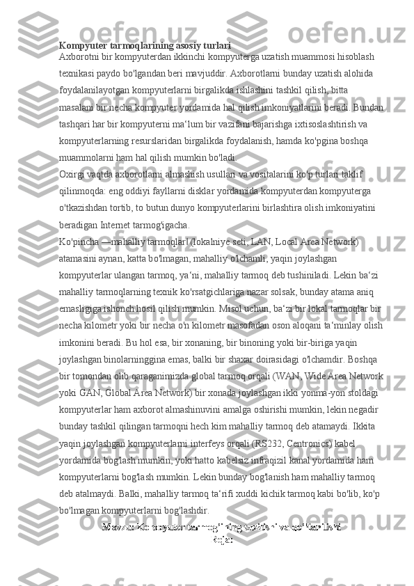 Kompyuter tarmoqlarining asosiy turlari
Axborotni bir kompyuterdan ikkinchi kompyuterga uzatish muammosi hisoblash 
texnikasi paydo b о 'lgandan beri mavjuddir. Axborotlarni bunday uzatish alohida 
foydalanilayotgan kompyuterlarni birgalikda ishlashini tashkil qilish, bitta 
masalani bir necha kompyuter yordamida hal qilish imkoniyatlarini beradi. Bundan
tashqari har bir kompyuterni ma‘lum bir vazifani bajarishga ixtisoslashtirish va 
kompyuterlarning resurslaridan birgalikda foydalanish, hamda k о 'pgina boshqa 
muammolarni ham hal qilish mumkin b о 'ladi.
Oxirgi vaqtda axborotlarni almashish usullari va vositalarini k о 'p turlari taklif 
qilinmoqda: eng oddiyi fayllarni disklar yordamida kompyuterdan kompyuterga 
о 'tkazishdan tortib, to butun dunyo kompyuterlarini birlashtira olish imkoniyatini 
beradigan Internet tarmog'igacha.
K о 'pincha ―mahalliy tarmoqlar  (lokalniye seti, LAN, Local Area Network) ‖
atamasini aynan, katta b о 'lmagan, mahalliy  о 'lchamli, yaqin joylashgan 
kompyuterlar ulangan tarmoq, ya‘ni, mahalliy tarmoq deb tushiniladi. Lekin ba‘zi 
mahalliy tarmoqlarning texnik k о 'rsatgichlariga nazar solsak, bunday atama aniq 
emasligiga ishonch hosil qilish mumkin. Misol uchun, ba‘zi bir lokal tarmoqlar bir 
necha kilometr yoki bir necha  о 'n kilometr masofadan oson aloqani ta‘minlay olish
imkonini beradi. Bu hol esa, bir xonaning, bir binoning yoki bir-biriga yaqin 
joylashgan binolarninggina emas, balki bir shaxar doirasidagi  о 'lchamdir. Boshqa 
bir tomondan olib qaraganimizda global tarmoq orqali (WAN, Wide Area Network
yoki GAN, Global Area Network) bir xonada joylashgan ikki yonma-yon stoldagi 
kompyuterlar ham axborot almashinuvini amalga oshirishi mumkin, lekin negadir 
bunday tashkil qilingan tarmoqni hech kim mahalliy tarmoq deb atamaydi. Ikkita 
yaqin joylashgan kompyuterlarni interfeys orqali (RS232, Centronics) kabel 
yordamida bog'lash mumkin, yoki hatto kabelsiz infraqizil kanal yordamida ham 
kompyuterlarni bog'lash mumkin. Lekin bunday bog'lanish ham mahalliy tarmoq 
deb atalmaydi. Balki, mahalliy tarmoq ta‘rifi xuddi kichik tarmoq kabi b о 'lib, k о 'p 
b о 'lmagan kompyuterlarni bog'lashdir. 
Mavzu: Kompyuter tarmog’ining tuzilishi va qo’llanilishi
Reja: 