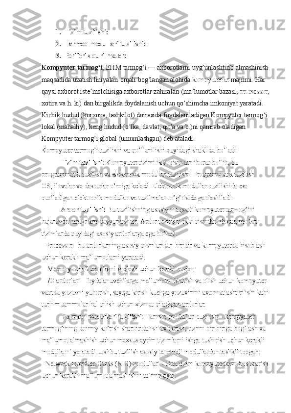 1. Tizim tuzilishi:
2. Tarmoq modullari tuzilishi:
3. Periferik qurilmalar:
Kompyuter tarmog iʻ , EHM tarmog i	ʻ   — axborotlarni uyg unlashtirib almashinish 	ʻ
maqsadida uzatish liniyalari orqali bog langan alohida	
ʻ   kompyuterlar   majmui. Har 
qaysi axborot iste molchisiga axborotlar zahiralari (ma lumotlar bazasi,	
ʼ ʼ   protsessor ,
xotira va h. k.) dan birgalikda foydalanish uchun qo shimcha imkoniyat yaratadi. 	
ʻ
Kichik hudud (korxona, tashkilot) doirasida foydalaniladigan Kompyuter tarmog i 	
ʻ
lokal (mahalliy), keng hudud (o lka, davlat, qit a va b.)ni qamrab oladigan 	
ʻ ʼ
Kompyuter tarmog i global (umumlashgan) deb ataladi.	
ʻ
Kompyuter tarmog’i tuzilishi va qo’llanilishi quyidagi shakllda bo’ladi:
            Tizim tuzilishi : Kompyuter tizimi ikki qismdan iborat bo’lib, bu 
programmatik tuzilish va elektronik modullar tuzilishi. Programmatik tuzilish - 
OS, ilovalar va dasturlar o’rniga keladi. Elektronik modullar tuzilishida esa 
quriladigan elektronik modullar va tuzilmalar to’g’risida gaplashiladi.
            Ardor tuzilishi:  Bu tuzilishning asosiy maqsadi kompyuter tarmog’ini 
bajaruvchi ardorlarni tayyorlashdir. Ardor tuzilishi ikki qismdan iborat, modern 
tizimlarda quyidagi asosiy ardorlarga ega bo’ladi:
- Processor - bu ardorlarning asosiy qismlaridan biridir va kompyuterda hisoblash 
uchun kerakli ma’lumotlarni yaratadi.
 - Memory - ma’lumotlarni saqlash uchun kerakli ardor.
- I/O ardorlari - foydalanuvchilarga ma’lumotni kiritish va olish uchun kompyuter 
vaqtda yozuvni yuborish, saytga kirish-kuchga yozuvinini avtomatlashtirilishi kabi
turli muammolar hal qilish uchun xizmat qiladigan ardorlar.
             Tarmoq modullari tuzilishi : Tarmoq modullari tuzilishi - kompyuter 
tarmog’ining doimiy ko’rish sharoitida ishlov berish, tizimi bir-biriga bog’lash va 
ma’lumot almashish uchun maxsus ayrim tizimlarni ishga tushirish uchun kerakli 
modullarni yaratadi. Ushbu tuzilish asosiy tarmoqli modullardan tashkil topgan:
- Network Interface Cards (NIC) modullari - bitta tizim kompyuterlarni boshqarish 
uchun kerakli ma’lumot almashishni ta’minlaydi. 