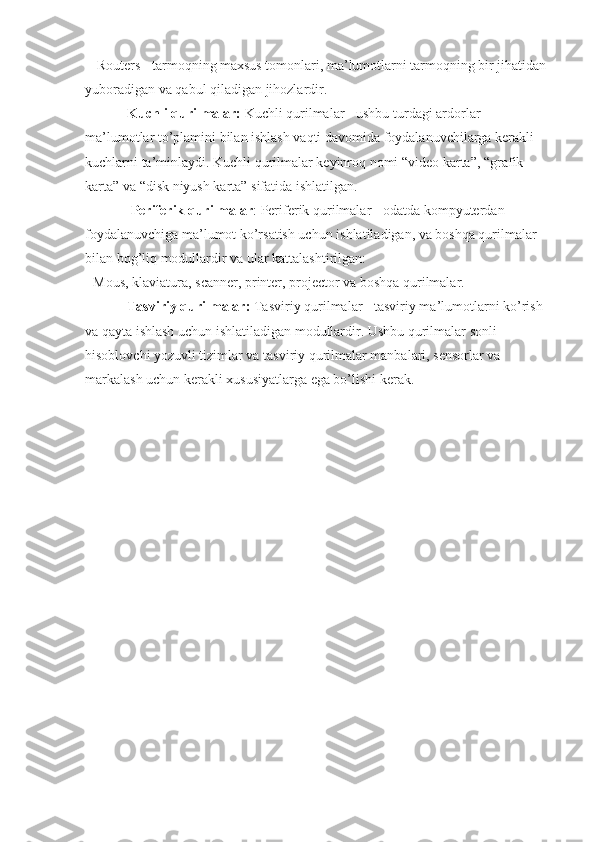  - Routers - tarmoqning maxsus tomonlari, ma’lumotlarni tarmoqning bir jihatidan 
yuboradigan va qabul qiladigan jihozlardir.
             Kuchli qurilmalar:  Kuchli qurilmalar - ushbu turdagi ardorlar 
ma’lumotlar to’plamini bilan ishlash vaqti davomida foydalanuvchilarga kerakli 
kuchlarni ta’minlaydi. Kuchli qurilmalar keyinroq nomi “video karta”, “grafik 
karta” va “disk niyush karta” sifatida ishlatilgan.
              Periferik qurilmalar : Periferik qurilmalar - odatda kompyuterdan 
foydalanuvchiga ma’lumot ko’rsatish uchun ishlatiladigan, va boshqa qurilmalar 
bilan bog’liq modullardir va ular kattalashtirilgan:
- Mous, klaviatura, scanner, printer, projector va boshqa qurilmalar.
             Tasviriy qurilmalar:  Tasviriy qurilmalar - tasviriy ma’lumotlarni ko’rish 
va qayta ishlash uchun ishlatiladigan modullardir. Ushbu qurilmalar sonli 
hisoblovchi yozuvli tizimlar va tasviriy qurilmalar manbalari, sensorlar va 
markalash uchun kerakli xususiyatlarga ega bo’lishi kerak. 