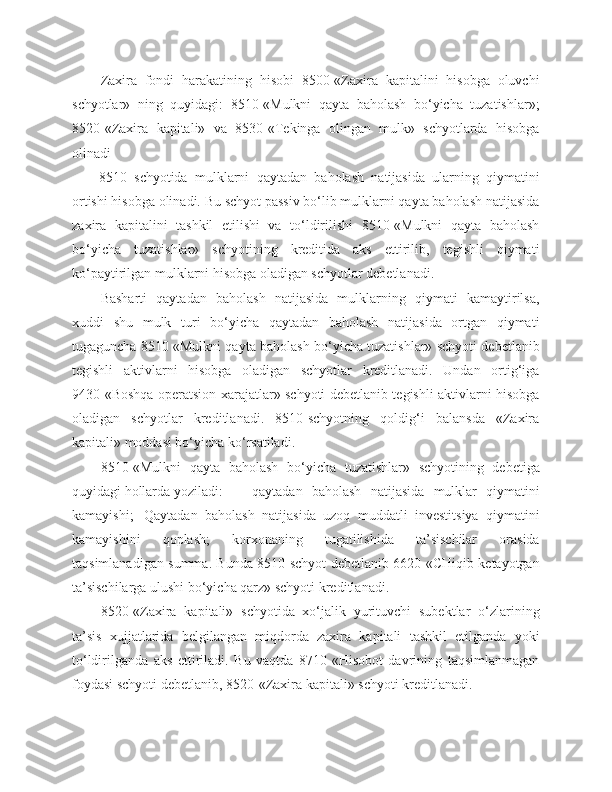 Zaxira   fondi   harakatining   hisobi   8500-«Zaxira   kapitalini   hisobga   oluvchi
schyotlar»   ning   quyidagi:   8510-«Mulkni   qayta   baholash   bo‘yicha   tuzatishlar»;
8520-«Zaxira   kapitali»   va   8530-«Tekinga   olingan   mulk»   schyotlarda   hisobga
olinadi
8510–schyotida   mulklarni   qaytadan   baholash   natijasida   ularning   qiymatini
ortishi hisobga olinadi. Bu schyot passiv bo‘lib mulklarni qayta baholash natijasida
zaxira   kapitalini   tashkil   etilishi   va   to‘ldirilishi   8510-«Mulkni   qayta   baholash
bo‘yicha   tuzatishlar»   schyotining   kreditida   aks   ettirilib,   tegishli   qiymati
ko‘paytirilgan mulklarni hisobga oladigan schyotlar debetlanadi.
Basharti   qaytadan   baholash   natijasida   mulklarning   qiymati   kamaytirilsa,
xuddi   shu   mulk   turi   bo‘yicha   qaytadan   baholash   natijasida   ortgan   qiymati
tugaguncha 8510 «Mulkni qayta baholash bo‘yicha tuzatishlar» schyoti debetlanib
tegishli   aktivlarni   hisobga   oladigan   schyotlar   kreditlanadi.   Undan   ortig‘iga
9430-«Boshqa operatsion xarajatlar» schyoti debetlanib tegishli aktivlarni hisobga
oladigan   schyotlar   kreditlanadi.   8510-schyotning   qoldig‘i   balansda   «Zaxira
kapitali» moddasi bo‘yicha ko‘rsatiladi.
8510-«Mulkni   qayta   baholash   bo‘yicha   tuzatishlar»   schyotining   debetiga
quyidagi hollarda yoziladi:  qaytadan   baholash   natijasida   mulklar   qiymatini
kamayishi;  Qaytadan   baholash   natijasida   uzoq   muddatli   investitsiya   qiymatini
kamayishini   qoplash;   korxonaning   tugatilishida   ta’sischilar   orasida
taqsimlanadigan summa. Bunda 8510-schyot debetlanib 6620-«CHiqib ketayotgan
ta’sischilarga ulushi bo‘yicha qarz» schyoti kreditlanadi.
8520-«Zaxira   kapitali»   schyotida   xo‘jalik   yurituvchi   subektlar   o‘zlarining
ta’sis   xujjatlarida   belgilangan   miqdorda   zaxira   kapitali   tashkil   etilganda   yoki
to‘ldirilganda   aks   ettiriladi.   Bu   vaqtda   8710-«Hisobot   davrining   taqsimlanmagan
foydasi schyoti debetlanib, 8520-«Zaxira kapitali» schyoti kreditlanadi. 