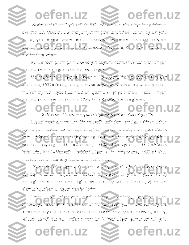  Zaxira kapitalidan foydalanilishi 8520-«Zaxira kapitali» schyotining debetida
aks ettiriladi. Masalan, aksioner jamiyatining dividend to‘lash uchun foydasi yo‘q
bo‘lsa,   yoki   etmasa   zaxira   kapitali   hisobidan   dividendlar   hisoblash   bo‘yicha
quyidagicha rasmiylashtiriladi: Dt 8520-«Zaxira kapitali», Kt 6610-«To‘lanadigan
dividendlar» schyoti.
8530-«Tekinga olingan mulk» schyoti qaytarib bermaslik sharti bilan olingan
mol-mulklarni hisobga olish uchun tayinlangan. 
Mol-mulk bepul olinganda, olingan mol-mulklarni hisobga oladigan schyotlar
debetlanib, 8530 «Tekinga olingan mulk» schyoti kreditlanadi. Bepul olingan mol-
mulklar   qiymati   foyda   (daromad)dan   ajratma   solig‘iga   tortiladi.   Bepul   olingan
mol-mulkni soliqqa tortish tartibi O‘zR Soliq Kodeksi bilan belgilanadi. 
3. Maqsadli tushumlar, subsidiya va grantlar hisobni yuritish
Qaytarilmaydigan   ma’lum   bir   maqsadli   tadbirlarni   amalga   oshirish   uchun
tayinlangan maqsadli tushumlar, mablag‘lar holati va harakati, shuningdek a’zolik
badallari   hamda   boshqa     mablag‘larning   kirimi   ularning   sarflanishi   to‘g‘risidagi
axborot   quyidagi:   8810-«Grantlar»,   8820-«Subsidiyalar»,   8830-«A’zolik
badallari»,   8840-«Maqsadli   foydalaniladigan   soliq   imtiyozlari»,   8890-«Boshqa
maqsadli tushumlar» schyotlarda umumlashtiriladi
  YUqorida   ko‘rsatilgan   tushumlarni   xususiy   kapital   sifatida   aks   ettirishning
quyidagi   shartlari   mavjud:   a)   maqsadli   tayinlanishi   bo‘yicha   foydalanish;   b)
mablag‘larni   jalb   etish   bilan   bog‘liq     xarajatlarning   sodir   bo‘lmasigi;   v)   ma’lum
shartlar bajarilganda qaytarilmasligi lozim. 
Grant   -   bu   iqtisodiyotni   rivojlantirishga   qiziqtirish,   ilmiy-texnika   va
innovatsiya   dasturlarini   bajarish   uchun   ijtimoiy   ahamiyatli   maqsadlar   bo‘yicha
korxonaga   qaytarib   olmaslik   sharti   bilan   davlat,   shuningdek,   nodavlat,   xorijiy,
xalqaro   tashkilotlar   va   fondlar   tomonidan   ko‘rsatiladigan   gumanitar   pul   yoki 