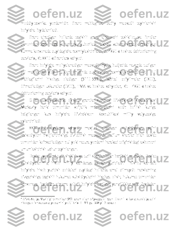 moddiy-texnika   yordamidir.   Grant   mablag‘lari   qat’iy   maqsadli   tayinlanishi
bo‘yicha foydalaniladi.
Grant   ajratilgan   hollarda   tegishli   grant   ajratuvchi   tashkilot   va   fondlar
tomonidan   korxonaga   xabarnoma   yuboriladi.   Ushbu   xabarnomada   ko‘rsatilgan
summa korxonada quyidagicha rasmiylashtiriladi: Dt 4890-«Boshqa debitorlarning
qarzlari», Kt 8810-«Grantlar» schyoti.
Grant   bo‘yicha   moliyalanadigan   maqsadli   loyiha   budjetida   nazarda   tutilgan
pul   mablag‘lari   yoki   mulklar   olinganda   quyidagicha   rasmiylashtiriladi:   Dt   -   Pul
mablag‘larini   hisobga   oladigan   (5110-5530),   kapital   qo‘yilmalar   (0800),
O‘rnatiladigan   uskunalar   (0700),   TMZ   va   boshqa   schyotlar,   Kt   -   4890   «Boshqa
debitorlarning qarzlari» schyoti.
CHet   el   valyutalarida   olingan   grantlar   summasi   O‘zbekiston   Respublikasi
Markaziy   banki   tomonidan   xo‘jalik   muomalalarini   sodir   bo‘lish   kuniga
belgilangan   kurs   bo‘yicha   O‘zbekiston   Respublikasi   milliy   valyutasiga
aylantiriladi.
8820-«Subsidiyalar»   schyoti   mavjud   ajratilgan   subsidiyalar,   ya’ni
iqtisodiyotni   rivojlantirishga   qiziqtirish   maqsadida   ma’lum   shartlar   bilan   davlat
tomonidan ko‘rsatiladigan pul yoki natura yordami harakati to‘g‘risidagi axborotni
umumlashtirish uchun tayinlangan.
Davlat   yordami turli shaklda va turli shartlar bilan berilishi mumkin. Davlat
subsidiyalarining   hisobi   milliy   standartga   asosan   yuritiladi. 4
    Ushbu   standart
bo‘yicha   hisob   yuritish   qoidalari   quyidagi   hollarda   amal   qilmaydi:   narxlarning
o‘zgarishiga   tegishli   hukumat   subsidiyalarini   hisobga   olish;   hukumat   tomonidan
korxonaga   foydadan   ajratma   solig‘i   bo‘yicha   berilgan   yangilliklar   yoki   foydadan
4
  O‘zR Adliya Vazirligi tomonidan 562-raqam bilan ro‘yxatga olingan 10-sonli   «Davlat subsidiyalarini
hisobga olish va davlat yordamini yoritilishi» BHMS ga 1998 yil 3   dekabr 