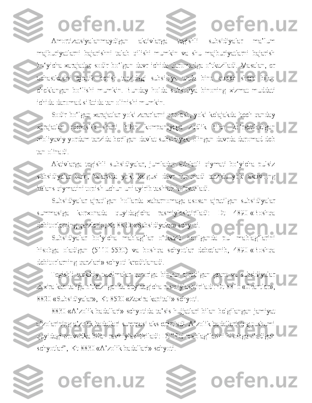 Amortizatsiyalanmaydigan   aktivlarga   tegishli   subsidiyalar   ma’lum
majburiyatlarni   bajarishni   talab   qilishi   mumkin   va   shu   majburiyatlarni   bajarish
bo‘yicha   xarajatlar   sodir   bo‘lgan   davr   ichida   daromadga   o‘tkaziladi.   Masalan,   er
uchastkasini   ajratib   berish   tarzidagi   subsidiya   unda   bino   qurish   sharti   bilan
cheklangan   bo‘lishi   mumkin.   Bunday   holda   subsidiya   binoning   xizmat   muddati
ichida daromad sifatida tan olinishi mumkin.
Sodir bo‘lgan xarajatlar yoki zararlarni qoplash, yoki kelajakda hech qanday
xarajatlar   qilmaslik   sharti   bilan   kompaniyaga   zudlik   bilan   ko‘rsatiladigan
moliyaviy yordam tarzida berilgan davlat subsidiyasi olingan davrda daromad deb
tan olinadi.
Aktivlarga   tegishli   subsidiyalar,   jumladan   adolatli   qiymati   bo‘yicha   pulsiz
subsidiyalar   ham,   balansda   yoki   kelgusi   davr   daromadi   tarzida   yoki   aktivning
balans qiymatini topish uchun uni ayirib tashlab ko‘rsatiladi.
Subsidiyalar   ajratilgan   hollarda   xabarnomaga   asosan   ajratilgan   subsidiyalar
summasiga   korxonada   quyidagicha   rasmiylashtiriladi:   Dt   4890-«Boshqa
debitorlarning qarzlari», Kt 8820-«Subsidiyalar» schyoti.
Subsidiyalar   bo‘yicha   mablag‘lar   o‘tkazib   berilganda   pul   mablag‘larini
hisobga   oladigan   (5110-5530)   va   boshqa   schyotlar   debetlanib,   4890-«Boshqa
debitorlarning qarzlari» schyoti kreditlanadi.
Tegishli   tarkibiy   tuzilmalar   qaroriga   binoan   ajratilgan   grant   va   subsidiyalar
zaxira kapitaliga o‘tkazilganda quyidagicha rasmiylashtiriladi: Dt 8810 «Grantlar»,
8820 «Subsidiyalar»,  Kt 8520 «Zaxira kapitali» schyoti.
8830 «A’zolik badallari» schyotida ta’sis hujjatlari bilan belgilangan jamiyat
a’zolarining a’zolik badallari summasi aks ettiriladi. A’zolik badallarining tushumi
quyidagi provodka bilan rasmiylashtiriladi: Dt “Pul mablag‘larini hisobga oladigan
schyotlar”,  Kt 8830 «A’zolik badallari» schyoti. 