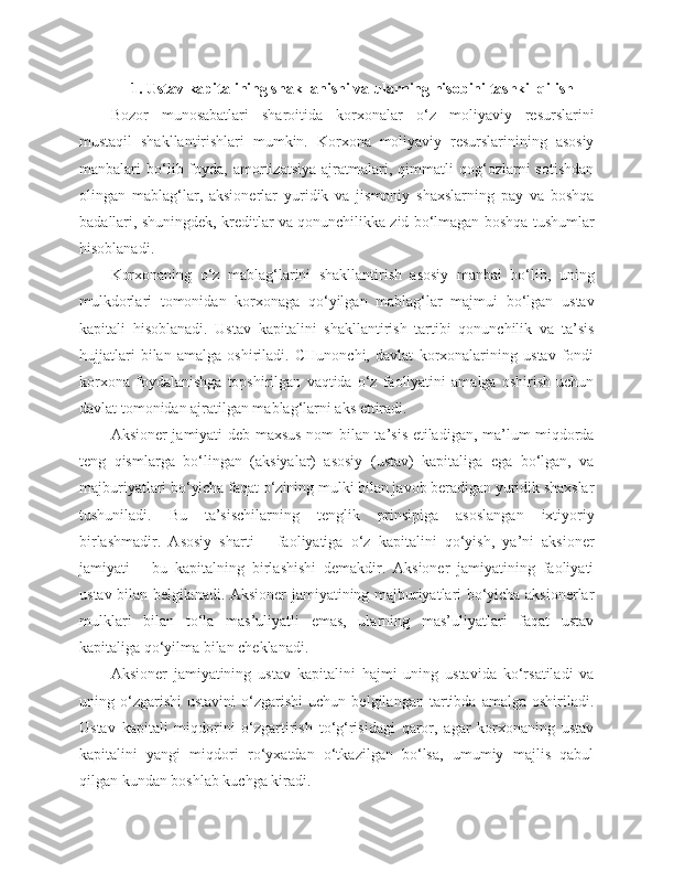 1. Ustav kapitalining shakllanishi va ularning hisobini tashkil qilish
Bozor   munosabatlari   sharoitida   korxonalar   o‘z   moliyaviy   resurslarini
mustaqil   shakllantirishlari   mumkin.   Korxona   moliyaviy   resurslarinining   asosiy
manbalari   bo‘lib  foyda,  amortizatsiya   ajratmalari,  qimmatli   qog‘ozlarni   sotishdan
olingan   mablag‘lar,   aksionerlar   yuridik   va   jismoniy   shaxslarning   pay   va   boshqa
badallari, shuningdek, kreditlar va qonunchilikka zid bo‘lmagan boshqa tushumlar
hisoblanadi.
Korxonaning   o‘z   mablag‘larini   shakllantirish   asosiy   manbai   bo‘lib,   uning
mulkdorlari   tomonidan   korxonaga   qo‘yilgan   mablag‘lar   majmui   bo‘lgan   ustav
kapitali   hisoblanadi.   Ustav   kapitalini   shakllantirish   tartibi   qonunchilik   va   ta’sis
hujjatlari   bilan   amalga   oshiriladi.   CHunonchi,   davlat   korxonalarining   ustav   fondi
korxona   foydalanishga   topshirilgan   vaqtida   o‘z   faoliyatini   amalga   oshirish   uchun
davlat tomonidan ajratilgan mablag‘larni aks ettiradi.
Aksioner jamiyati deb maxsus nom bilan ta’sis etiladigan, ma’lum miqdorda
teng   qismlarga   bo‘lingan   (aksiyalar)   asosiy   (ustav)   kapitaliga   ega   bo‘lgan,   va
majburiyatlari bo‘yicha faqat o‘zining mulki bilan javob beradigan yuridik shaxslar
tushuniladi.   Bu   ta’sischilarning   tenglik   prinsipiga   asoslangan   ixtiyoriy
birlashmadir.   Asosiy   sharti   –   faoliyatiga   o‘z   kapitalini   qo‘yish,   ya’ni   aksioner
jamiyati   –   bu   kapitalning   birlashishi   demakdir.   Aksioner   jamiyatining   faoliyati
ustav bilan belgilanadi. Aksioner jamiyatining majburiyatlari bo‘yicha aksionerlar
mulklari   bilan   to‘la   mas’uliyatli   emas,   ularning   mas’uliyatlari   faqat   ustav
kapitaliga qo‘yilma bilan cheklanadi.
Aksioner   jamiyatining   ustav   kapitalini   hajmi   uning   ustavida   ko‘rsatiladi   va
uning  o‘zgarishi   ustavini   o‘zgarishi   uchun  belgilangan   tartibda  amalga   oshiriladi.
Ustav   kapitali   miqdorini   o‘zgartirish   to‘g‘risidagi   qaror,   agar   korxonaning   ustav
kapitalini   yangi   miqdori   ro‘yxatdan   o‘tkazilgan   bo‘lsa,   umumiy   majlis   qabul
qilgan kundan boshlab kuchga kiradi. 