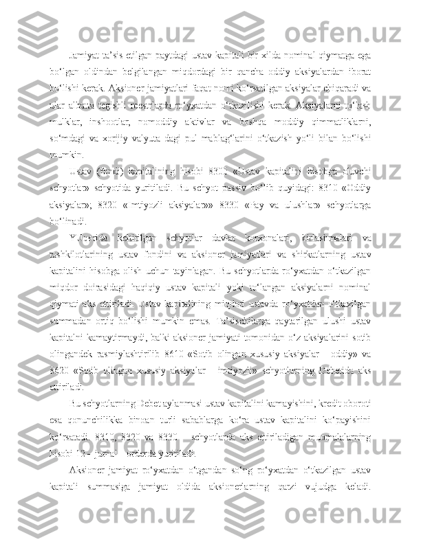 Jamiyat ta’sis etilgan paytdagi ustav kapitali bir xilda nominal qiymatga ega
bo‘lgan   oldindan   belgilangan   miqdordagi   bir   qancha   oddiy   aksiyalardan   iborat
bo‘lishi kerak. Aksioner jamiyatlari faqat nomi ko‘rsatilgan aksiyalar chiqaradi va
ular   albatta   tegishli   reestrlarda   ro‘yxatdan   o‘tkazilishi   kerak.   Aksiyalarni   to‘lash
mulklar,   inshootlar,   nomoddiy   aktivlar   va   boshqa   moddiy   qimmatliklarni,
so‘mdagi   va   xorijiy   valyuta   dagi   pul   mablag‘larini   o‘tkazish   yo‘li   bilan   bo‘lishi
mumkin.
Ustav   (fondi)   kapitalining   hisobi   8300   «Ustav   kapitalini   hisobga   oluvchi
schyotlar»   schyotida   yuritiladi.   Bu   schyot   passiv   bo‘lib   quyidagi:   8310   «Oddiy
aksiyalar»;   8320   «Imtiyozli   aksiyalar»»   8330   «Pay   va   ulushlar»   schyotlarga
bo‘linadi.
YUqorida   keltirilgan   schyotlar   davlat   korxonalari,   birlashmalari   va
tashkilotlarining   ustav   fondini   va   aksioner   jamiyatlari   va   shirkatlarning   ustav
kapitalini   hisobga   olish   uchun   tayinlagan.   Bu   schyotlarda   ro‘yxatdan   o‘tkazilgan
miqdor   doirasidagi   haqiqiy   ustav   kapitali   yoki   to‘langan   aksiyalarni   nominal
qiymati   aks   ettiriladi.   Ustav   kapitalining   miqdori   ustavda   ro‘yxatdan   o‘tkazilgan
summadan   ortiq   bo‘lishi   mumkin   emas.   Ta’sischilarga   qaytarilgan   ulushi   ustav
kapitalni kamaytirmaydi, balki  aksioner  jamiyati tomonidan o‘z aksiyalarini  sotib
olingandek   rasmiylashtirilib   8610   «Sotib   olingan   xususiy   aksiyalar   -   oddiy»   va
8620   «Sotib   olingan   xususiy   aksiyalar   -   imtiyozli»   schyotlarning   Debetida   aks
ettiriladi.
Bu schyotlarning Debet aylanmasi ustav kapitalini kamayishini, kredit oboroti
esa   qonunchilikka   binoan   turli   sabablarga   ko‘ra   ustav   kapitalini   ko‘payishini
ko‘rsatadi.   8310,   8320   va   8330   –   schyotlarda   aks   ettiriladigan   muomalalarning
hisobi 12 – jurnal – orderda yuritiladi.
Aksioner   jamiyat   ro‘yxatdan   o‘tgandan   so‘ng   ro‘yxatdan   o‘tkazilgan   ustav
kapitali   summasiga   jamiyat   oldida   aksionerlarning   qarzi   vujudga   keladi. 