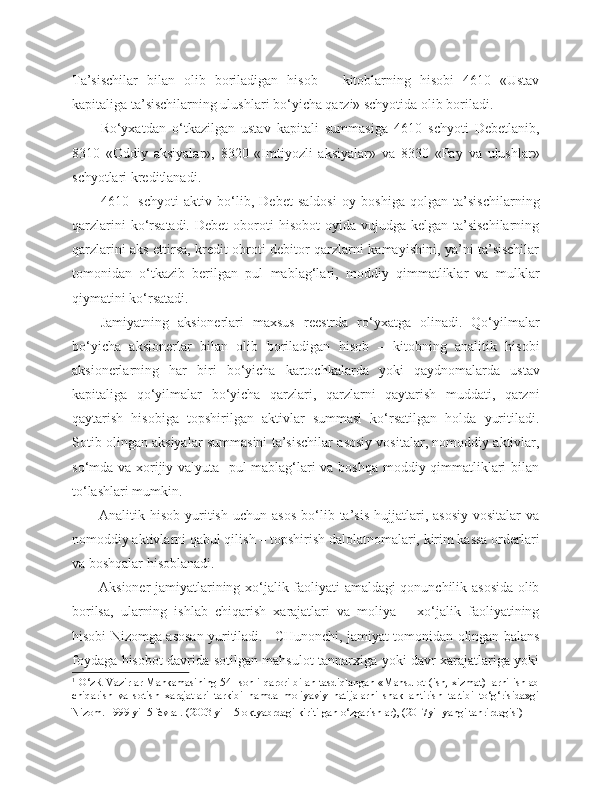 Ta’sischilar   bilan   olib   boriladigan   hisob   –   kitoblarning   hisobi   4610   «Ustav
kapitaliga ta’sischilarning ulushlari bo‘yicha qarzi» schyotida olib boriladi.
Ro‘yxatdan   o‘tkazilgan   ustav   kapitali   summasiga   4610   schyoti   Debetlanib,
8310   «Oddiy   aksiyalar»,   8320   «Imtiyozli   aksiyalar»   va   8330   «Pay   va   ulushlar»
schyotlari kreditlanadi.
4610-   schyoti   aktiv   bo‘lib,   Debet   saldosi   oy   boshiga   qolgan   ta’sischilarning
qarzlarini   ko‘rsatadi.  Debet   oboroti   hisobot   oyida vujudga  kelgan  ta’sischilarning
qarzlarini aks ettirsa, kredit obroti debitor qarzlarni kamayishini, ya’ni ta’sischilar
tomonidan   o‘tkazib   berilgan   pul   mablag‘lari,   moddiy   qimmatliklar   va   mulklar
qiymatini ko‘rsatadi.
Jamiyatning   aksionerlari   maxsus   reestrda   ro‘yxatga   olinadi.   Qo‘yilmalar
bo‘yicha   aksionerlar   bilan   olib   boriladigan   hisob   –   kitobning   analitik   hisobi
aksionerlarning   har   biri   bo‘yicha   kartochkalarda   yoki   qaydnomalarda   ustav
kapitaliga   qo‘yilmalar   bo‘yicha   qarzlari,   qarzlarni   qaytarish   muddati,   qarzni
qaytarish   hisobiga   topshirilgan   aktivlar   summasi   ko‘rsatilgan   holda   yuritiladi.
Sotib olingan aksiyalar summasini ta’sischilar asosiy vositalar, nomoddiy aktivlar,
so‘mda va xorijiy valyuta   pul mablag‘lari va boshqa moddiy qimmatliklari bilan
to‘lashlari mumkin.
Analitik  hisob  yuritish   uchun  asos  bo‘lib  ta’sis  hujjatlari,  asosiy   vositalar  va
nomoddiy aktivlarni qabul qilish – topshirish dalolatnomalari, kirim kassa orderlari
va boshqalar hisoblanadi.
Aksioner jamiyatlarining xo‘jalik faoliyati amaldagi qonunchilik asosida olib
borilsa,   ularning   ishlab   chiqarish   xarajatlari   va   moliya   –   xo‘jalik   faoliyatining
hisobi Nizomga asosan yuritiladi. 1  
  CHunonchi, jamiyat tomonidan olingan balans
foydaga hisobot davrida sotilgan mahsulot tannarxiga yoki davr xarajatlariga yoki
1
  O‘zR Vazirlar Mahkamasining 54- sonli qarori bilan tasdiqlangan «Mahsulot (ish, xizmat) larni ishlab
chiqarish   va   sotish   xarajatlari   tarkibi   hamda   moliyaviy   natijalarni   shakllantirish   tartibi   to‘g‘risida»gi
Nizom. 1999 yil 5 fevral. (2003 yil 15 oktyabrdagi kiritilgan o‘zgarishlar), (2017yil yangi tahrirdagisi)   