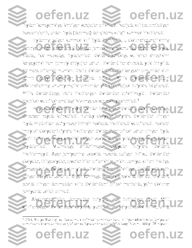 foydani kamaytirishga kiritilgan xarajatlar qo‘shiladi. Natijada soliqqa tortiladigan
baza aniqlanib, undan foyda (daromad) dan ajratma solig‘i summasi hisoblanadi.
Foydaning   qolgan   summasi   sof   foyda   hisoblanib,   u   aksionerlar   majlisining
qaroriga   binoan   taqsimlanadi.   Mehnat   jamoasining   tasarrufida,   qolgan   sof   foyda,
odatda,   ikki   maqsadga   foydalaniladi:   dividend   to‘lashga   va   ishlab   chiqarishni
kengaytirish  ham  ijtimoiy ehtiyojlar  uchun. Dividend har  chorakda yoki  bir  yilda
bir marta to‘lanishi mumkin. Oraliq dividend direktorlar kengashi tomonidan elon
qilinib   qat’iy   belgilangan   miqdorda   bo‘ladi.   Yillik   dividendlar   miqdori
aksionerlarning umumiy majlisi tomonidan yillik ish natijasi bo‘yicha belgilanadi.
Yillik   dividendlarga   oraliq   hisoblangan   dividendlar   qo‘shilmaydi.   Dividendlar
hisoblash va to‘lash amaldagi Nizomga asosan rasmiylashtiriladi. 2
Imtiyozli aksiyalar bo‘yicha oldindan belgilangan dividend ularni muomalaga
chiqargan   paytda   ko‘rsatiladi.   Bunday   aksiyalar   bo‘yicha   dividendlar   olingan
foyda miqdoridan qat’iy nazar birinchi navbatda hisoblanadi va to‘lanadi. Basharti
imtiyozli aksiyalar bo‘yicha hisoblangan dividendlarni to‘lash uchun olingan foyda
etarli   bo‘lmasa,   maxsus   tashkil   etilgan   zaxira   kapitali   yoki   boshqa   manbalardan
foydalaniladi.   Muomalaga   chiqarilmagan   aksiyalar   bo‘yicha   dividend
hisoblanmaydi.   Agar   jamiyatning   ustavida   nazarda   tutilgan   bo‘lsa,   dividendlar
aksiyalar, obligatsiyalar, tovarlar bilan to‘lanishi mumkin. Jamiyat soliqni hisobga
olmagan holda dividend elon qiladi. Dividend faqat qo‘shilgan ulushga yoki sotib
olingan aksiyalar uchun to‘langan summaga mutanosib ravishda beriladi. Dividend
tarzida   olingan   daromaddan   soliq   dividendlarni   to‘lash   manbaida,   ya’ni   aksioner
jamiyatida ushlab qolinadi.
Aksionerlar   bilan   daromadlar   bo‘yicha   olib   boriladigan   hisob   6610
«To‘lanadigan   dividendlar»   schyotida   yuritiladi.   Bu   schyot   passiv   bo‘lib,   uning
2
  O‘zR   Moliya   Vazirligi   va   Davlat   mulk   qo‘mitasi   tomonidan   qabul   qilingan   «Aksionerlar   jamiyatlari
tomonidan dividendlar hisoblash, to‘lash va foydalanish tartibi to‘g‘risida»gi Nizom. 1999 yil 26 noyabr 