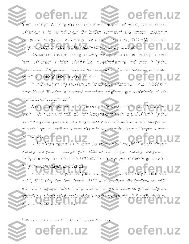 kredit   qoldig‘i   AJ   ning   aksionerlar   oldidagi   qarzini   ko‘rsatadi,   Debet   oboroti
ushlangan   soliq   va   to‘langan   dividendlar   summasini   aks   ettiradi.   Aksioner
jamiyatida   ishlayotgan   xodimlarga   dividendlar   hisoblansa,   6710-«Mehnat   haqi
bo‘yicha xodimlar bilan xisoblashishlar» schyotidan foydalaniladi.
Dividendlar   aksionerlarning   umumiy   majlisi   protokoli   va   qaroriga   binoan
ham   ushlangan   soliqlar   to‘g‘risidagi   buxgalteriyaning   ma’lumoti   bo‘yicha
hisoblanadi. Dividendlarni naqd pul va naqd pulsiz to‘lanishi kassa chiqim orderi
va to‘lov topshirig‘i bilan rasmiylashtiriladi.
YUridik va jismoniy shaxslarga to‘lanadigan dividend va foizlar O‘zbekiston
Respublikasi   Vazirlar   Mahkamasi   tomonidan   belgilanadigan   stavkalarda   to‘lash
manbaida soliqqa tortiladi. 3
Aksioner   jamiyatidan   chiqib   ketayotgan   ta’sischilar   bilan   olib   boriladigan
hisob – kitoblar hisobi 6620-«CHiqib ketayotgan ta’sischilarga ulushlari bo‘yicha
qarz»   schyotida   yuritiladi.   Bu   schyot   passiv   bo‘lib   kreditida   chiqib   ketayotgan
ta’sischilarga   to‘lanadigan   summa   aks   ettirilsa,   debetida   ularga   to‘langan   summa
ko‘rsatiladi.
CHiqib ketayotgan ta’sischilardan aksiyalar sotib olinsa, 8610-«Sotib olingan
xususiy   aksiyalar   –   oddiy»   yoki   8620-«Sotib   olingan   xususiy   aksiyalar   –
imtiyozli»   schyotlari   debetlanib   6620-«CHiqib   ketayotgan   ta’sischilarga   ulushlari
bo‘yicha qarz» schyoti kreditlanadi.
Sotib   olingan   aksiyalar   bo‘yicha   puli   to‘langanda   6620-schyot   debetlanib
5010,   5110-schyotlari   kreditlanadi.   6610   «To‘lanadigan   dividendlar»   va   6620
«CHiqib   ketayotgan   ta’sischilarga   ulushlari   bo‘yicha   qarz»   schyotlari   bo‘yicha
analitik hisob har bir aksioner bo‘yicha 7-qaydnomada yuritiladi. Sintetik hisob esa
8-jurnal – orderda aks ettiriladi.
3  
 O’zbekiston  Respublikasi Soliq Kodeksining 29 va 56 bandlari 