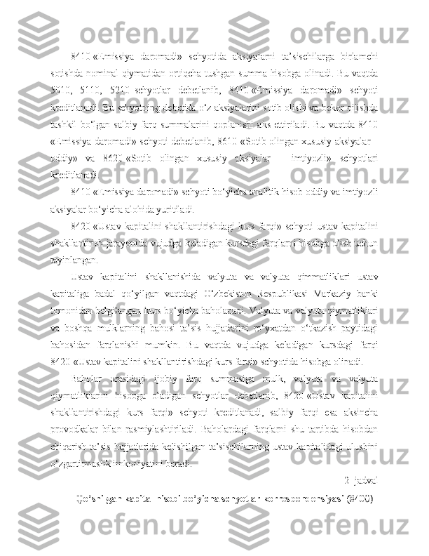 8410-«Emissiya   daromadi»   schyotida   aksiyalarni   ta’sischilarga   birlamchi
sotishda nominal  qiymatidan ortiqcha tushgan  summa hisobga  olinadi. Bu vaqtda
5010,   5110,   5210–schyotlar   debetlanib,   8410-«Emissiya   daromadi»   schyoti
kreditlanadi. Bu schyotning debetida o‘z aksiyalarini sotib olishi va bekor qilishda
tashkil   bo‘lgan   salbiy   farq   summalarini   qoplanishi   aks   ettiriladi.   Bu   vaqtda   8410
«Emissiya daromadi» schyoti debetlanib, 8610-«Sotib olingan xususiy aksiyalar –
oddiy»   va   8620-«Sotib   olingan   xususiy   aksiyalar   –   imtiyozli»   schyotlari
kreditlanadi.
8410-«Emissiya daromadi» schyoti bo‘yicha analitik hisob oddiy va imtiyozli
aksiyalar bo‘yicha alohida yuritiladi.
8420-«Ustav  kapitalini  shakllantirishdagi  kurs  farqi» schyoti  ustav  kapitalini
shakllantirish jarayonida vujudga keladigan kursdagi farqlarni hisobga olish uchun
tayinlangan.
Ustav   kapitalini   shakllanishida   valyuta   va   valyuta   qimmatliklari   ustav
kapitaliga   badal   qo‘yilgan   vaqtdagi   O‘zbekiston   Respublikasi   Markaziy   banki
tomonidan belgilangan kurs bo‘yicha baholanadi. Valyuta va valyuta qiymatliklari
va   boshqa   mulklarning   bahosi   ta’sis   hujjatlarini   ro‘yxatdan   o‘tkazish   paytidagi
bahosidan   farqlanishi   mumkin.   Bu   vaqtda   vujudga   keladigan   kursdagi   farqi
8420-«Ustav kapitalini shakllantirishdagi kurs farqi» schyotida hisobga olinadi.
Baholar   orasidagi   ijobiy   farq   summasiga   mulk,   valyuta   va   valyuta
qiymatliklarini   hisobga   oladigan   schyotlar   debetlanib,   8420-«Ustav   kapitalini
shakllantirishdagi   kurs   farqi»   schyoti   kreditlanadi,   salbiy   farqi   esa   aksincha
provodkalar   bilan   rasmiylashtiriladi.   Baholardagi   farqlarni   shu   tartibda   hisobdan
chiqarish  ta’sis   hujjatlarida  kelishilgan  ta’sischilarning   ustav  kapitalidagi  ulushini
o‘zgartirmaslik imkoniyatini beradi.
2 - jadval
Qo‘shilgan kapital hisobi bo‘yicha schyotlar korrespondensiyasi (840 0) 