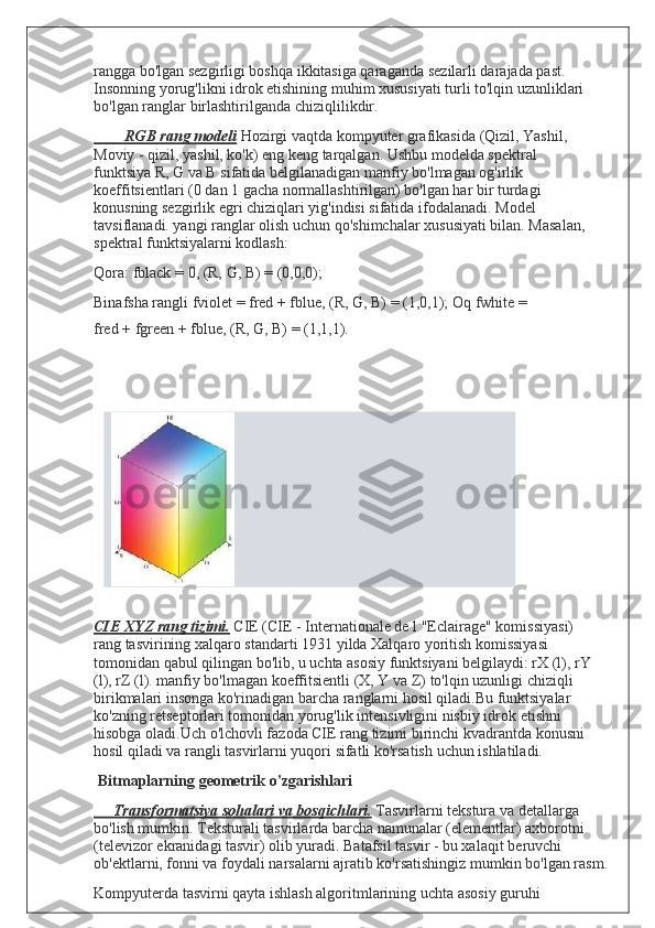 rangga bo'lgan sezgirligi boshqa ikkitasiga qaraganda   sezilarli darajada past. 
Insonning yorug'likni idrok etishining   muhim xususiyati turli to'lqin uzunliklari 
bo'lgan ranglar   birlashtirilganda   chiziqlilikdir.
        RGB rang modeli   Hozirgi vaqtda kompyuter grafikasida   (Qizil, Yashil, 
Moviy - qizil, yashil, ko'k) eng keng tarqalgan.   Ushbu modelda spektral 
funktsiya R, G va B sifatida   belgilanadigan manfiy bo'lmagan og'irlik 
koeffitsientlari (0   dan 1 gacha normallashtirilgan) bo'lgan har bir turdagi  
konusning sezgirlik egri chiziqlari yig'indisi sifatida   ifodalanadi. Model 
tavsiflanadi. yangi ranglar olish uchun   qo'shimchalar xususiyati bilan. Masalan, 
spektral   funktsiyalarni   kodlash:
Qora:   fblack   =   0,   (R,   G,   B)   =   (0,0,0);
Binafsha rangli fviolet = fred + fblue, (R, G, B) = (1,0,1);   Oq   fwhite   =  
fred   +   fgreen   +   fblue,   (R,   G,   B)   =   (1,1,1).
CIE XYZ rang tizimi.   CIE (CIE - Internationale de l   "Eclairage" komissiyasi) 
rang tasvirining xalqaro standarti   1931 yilda Xalqaro yoritish komissiyasi 
tomonidan qabul   qilingan bo'lib, u uchta asosiy funktsiyani belgilaydi: rX (l),   rY 
(l), rZ (l). manfiy bo'lmagan koeffitsientli (X, Y va Z)   to'lqin uzunligi chiziqli 
birikmalari insonga ko'rinadigan   barcha ranglarni hosil qiladi.Bu funktsiyalar 
ko'zning   retseptorlari tomonidan yorug'lik intensivligini nisbiy idrok   etishni 
hisobga oladi.Uch o'lchovli fazoda CIE rang tizimi   birinchi kvadrantda konusni 
hosil qiladi va rangli tasvirlarni   yuqori   sifatli   ko'rsatish   uchun   ishlatiladi.
Bitmaplarning   geometrik   o'zgarishlari
     Transformatsiya sohalari va bosqichlari.   Tasvirlarni   tekstura   va   detallarga  
bo'lish   mumkin.   Teksturali   tasvirlarda   barcha namunalar (elementlar) axborotni 
(televizor   ekranidagi tasvir) olib yuradi. Batafsil tasvir - bu xalaqit   beruvchi 
ob'ektlarni, fonni va foydali narsalarni ajratib   ko'rsatishingiz   mumkin   bo'lgan   rasm.
Kompyuterda tasvirni qayta ishlash algoritmlarining uchta   asosiy guruhi   