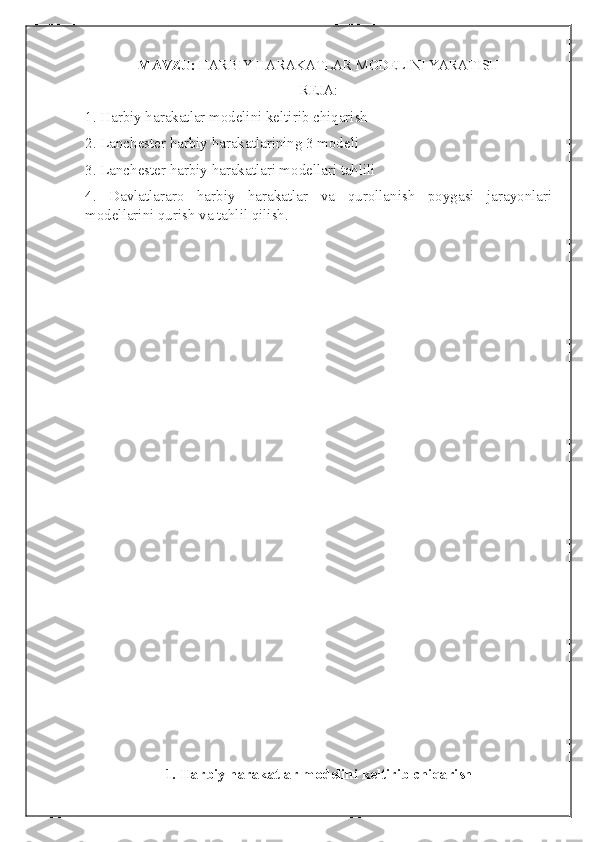 MAVZU:   HARBIY HARAKATLAR MODELINI YARATISH
REJA:
1. Harbiy harakatlar modelini keltirib chiqarish
2.  Lanchester harbiy harakatlarining 3 modeli
3.  Lanchester harbiy harakatlari modellari tahlili
4.   Davlatlararo   harbiy   harakatlar   va   qurollanish   poygasi   jarayonlari
modellarini qurish va tahlil qilish.
1. Harbiy harakatlar modelini keltirib chiqarish 