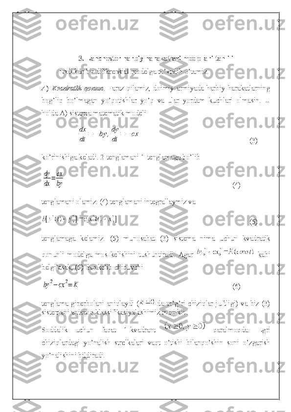 3.  Lanchester harbiy harakatlari modellari tahlili
Endi har bir differensial modelga to’xtalib o’tamiz.
A )   Kvadratik   qonun .  Faraz  qilamiz,  doimiy   armiyada  harbiy   harakatlarning
bog’liq   bo’lmagan   yo’qotishlar   yo’q   va   ular   yordam   kuchlari   olmasin.   U
holda A) sistema matematik modelidx
dt	
=	−	by	,dy
dt	
=	−	cx
(3)
ko’rinishiga keladi. 2-tenglamani 1-tenglamaga bo’lib 	
dy
dx	
=	cx
by
(4)
tenglamani olamiz. (4) tenglamani integrallaymiz va
(5)
tenglamaga   kelamiz.   (5)   munosabat   (3)   sistema   nima   uchun   kvadratik
qonunli   modelga   mos   kelishini   tushuntiradi.   Agar     kabi
belgilasak, (5) dan kelib chiquvchi	
by	2−	cx	2=	K
(6)
tenglama giperbolani aniqlaydi (   da to’g’ri chiziqlar juftligi) va biz (3)
sistemani aniqroq klassifikasiyalashimiz mumkin.
Soddalik   uchun   faqat   1-kvadrant     qaralmoqda.   Egri
chiziqlardagi   yo’nalish   strelkalari   vaqt   o’tishi   bilanqo’shin   soni   o’zgarish
yo’nalishini bildiradi. 