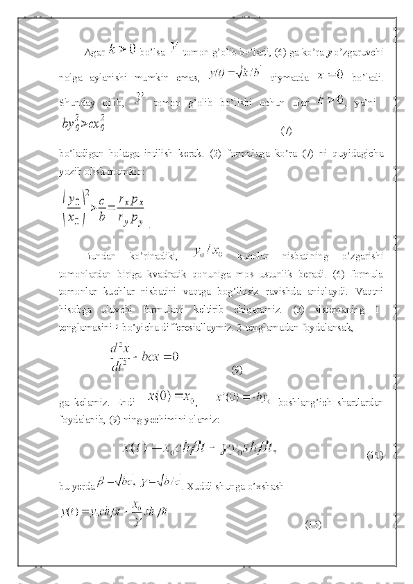 Agar   bo’lsa   tomon g’olib bo’ladi, (6) ga ko’ra  y  o’zgaruvchi
nolga   aylanishi   mumkin   emas,     qiymatda     bo’ladi.
Shunday   qilib,     tomon   g’olib   bo’lishi   uchun   ular   ,   ya’ni  by	0
2>	cx	0
2
(7)
bo’ladigan   holatga   intilish   kerak.   (2)   formulaga   ko’ra   (7)   ni   quyidagicha
yozib olish mumkin:	
(	
y0
x0)
2
>	
c
b	
=	
rxp	x	
ryp	y
.
Bundan   ko’rinadiki,     kuchlar   nisbatining   o’zgarishi
tomonlardan   biriga   kvadratik   qonuniga   mos   ustunlik   beradi.   (6)   formula
tomonlar   kuchlar   nisbatini   vaqtga   bog’liqsiz   ravishda   aniqlaydi.   Vaqtni
hisobga   oluvchi   formulani   keltirib   chiqaramiz.   (3)   sistemaning   1-
tenglamasini    bo’yicha differesiallaymiz. 2-tenglamadan foydalansak,
(9)
ga   kelamiz.   Endi     ,         boshlang’ich   shartlardan
foydalanib, (9) ning yechimini olamiz:
(10)
bu yerda . Xuddi shunga o’xshash 
(11) 