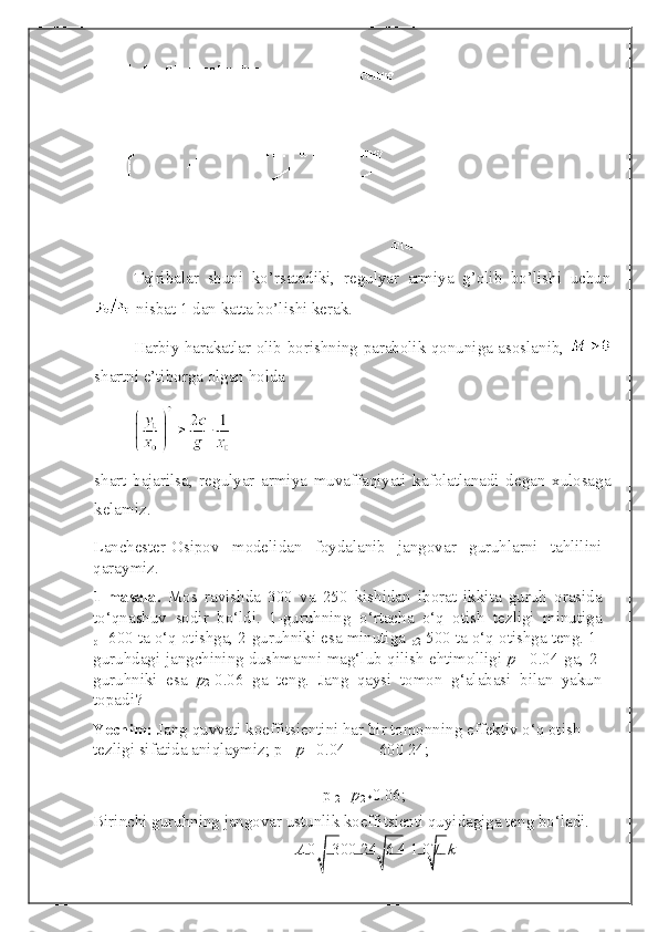 Tajribalar   shuni   ko’rsatadiki,   regulyar   armiya   g’olib   bo’lishi   uchun
 nisbat 1 dan katta bo’lishi kerak.
Harbiy harakatlar olib borishning parabolik qonuniga asoslanib,  
shartni e’tiborga olgan holda 
shart   bajarilsa,   regulyar   armiya   muvaffaqiyati   kafolatlanadi   degan   xulosaga
kelamiz. 
Lanchester-Osipov   modelidan   foydalanib   jangovar   guruhlarni   tahlilini
qaraymiz.  
1-masala.   Mos   ravishda   300   va   250   kishidan   iborat   ikkita   guruh   orasida
to‘qnashuv   sodir   bo‘ldi.   1-guruhning   o‘rtacha   o‘q   otish   tezligi   minutiga
p 1= 600 ta o‘q otishga, 2-guruhniki esa minutiga 
p 2= 500 ta o‘q otishga teng. 1-
guruhdagi jangchining dushmanni mag‘lub qilish ehtimolligi   p
1 = 0.04 ga, 2-
guruhniki   esa   p
2= 0.06   ga   teng.   Jang   qaysi   tomon   g‘alabasi   bilan   yakun
topadi? 
Yechim:  Jang quvvati koeffitsientini har bir tomonning effektiv o‘q otish 
tezligi sifatida aniqlaymiz;  p
1    p
1 = 0.04        600   24;
 
p 
2 =   p
2 * 0.06;
Birinchi guruhning jangovar ustunlik koeffitsienti quyidagiga teng bo‘ladi. 
A 0        300 24    6 4  1.07.  k   