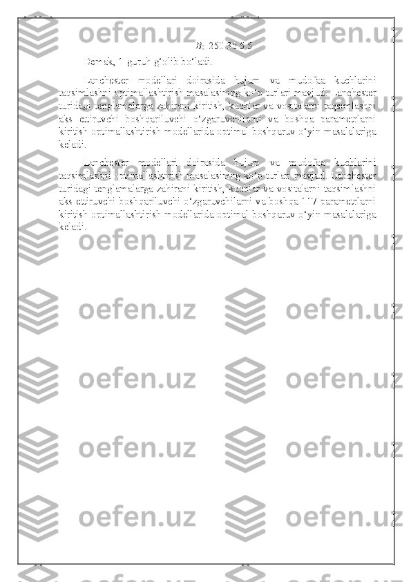 B
0    250 30 5 5
Demak, 1-guruh g‘olib bo‘ladi. 
Lanchester   modellari   doirasida   hujum   va   mudofaa   kuchlarini
taqsimlashni optimallashtirish masalasining ko‘p turlari mavjud. Lanchester
turidagi tenglamalarga zahirani kiritish, kuchlar va vositalarni taqsimlashni
aks   ettiruvchi   boshqariluvchi   o‘zgaruvchilarni   va   boshqa   parametrlarni
kiritish optimallashtirish modellarida optimal boshqaruv o‘yin masalalariga
keladi.
Lanchester   modellari   doirasida   hujum   va   mudofaa   kuchlarini
taqsimlashni optimallashtirish masalasining ko‘p turlari mavjud. Lanchester
turidagi tenglamalarga zahirani kiritish, kuchlar va vositalarni taqsimlashni
aks ettiruvchi boshqariluvchi o‘zgaruvchilarni va boshqa 117 parametrlarni
kiritish optimallashtirish modellarida optimal boshqaruv o‘yin masalalariga
keladi. 