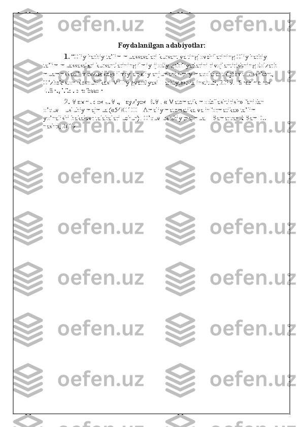 Foydalanilgan adabiyotlar:
1.  “Oliy harbiy ta’lim muassasalari kursant va tinglovchilarining Oliy harbiy 
ta’lim muassasalari kursantlarining ilmiy-ijodiy qobiliyatlarini rivojlantirishning dolzarb 
muammolari”   mavzusidagi ilmiy-amaliy anjumani ilmiy maqolalar to‘plami. Toshkent, 
O‘zbekiston Respublikasi Milliy gvardiyasi Harbiytexnik instituti, 2019.   Shadmanov  
E.Sh., i.f.d. professor
            2.  Maxmudov J.M., Fayziyev B.M . « Matematik modellashtirish» fanidan 
o’quv – uslubiy majmua («5480100 - Amaliy matematika va informatika» ta’lim 
yo’nalishi bakalavr talabalari uchun).  O’quv-uslubiy majmua. – Samarqand: SamDU 
nashri, 2019 