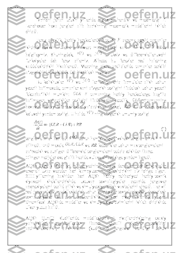 Birinchi   jahon   urushi   yillarida   ingliz   muhandisi   va   matematigi   F.
Lanchester   havo   janglari   olib   borishning   matematik   modellarini   ishlab
chiqdi. 
Faraz   qilaylik,   harbiy   harakatlarda   2   ta   ,     qarama-qarshi   tomonlar
ishtirok   etishsin.   Ularning     vaqt   momentidagi   soni     va     bilan
belgilaymiz.   Shuningdek,     va     uzluksiz   va   differensiallanuvchi
funksiyalar   deb   faraz   qilamiz.   Albatta   bu   farazlar   real   holatning
soddalashtirishi   hisoblanadi.   Vaqtning   qisqa   oraliqlarida   tomonlar   tarkibi
o’zgarishini juda kichik deb hisoblash mumkin.
Bu   kelishuvlar     va     lar   uchun   aniq   formulalar   olish   uchun
yetarli  bo’lmasada,  tomonlar  soni  o’zgarish  tezligini  ifodalash  uchun  yetarli
faktorbo’lishi   mumkin:     tomonning   harbiy   harakatlarga   bog’liq
bo’lmagan   yo’qotishlar   tezligini   ifodalovchi   kattalik,   tomonning
bevosita   harbiy   to’qnashuvda   yo’qotishlar   tezligi,     tomonga   yetib
keluvchi yordam tezligi. U holda   ning o’zgarish umumiy tezligi 
(1)
tenglama bilan beriladi.    uchun ham shunga o’xshash tenglama hosil 
qilinadi. Endi masala   va   kattaliklar uchun mos tenglamalarni 
qo’rsatish va qurilgan differensial tenglamalarni tadqiq etishdan iborat. 
Olingan natijalar esa g’olib haqida xulosa chiqarishga yordam beradi.
AQSh   Qurolli   Kuchlari   rahbariyatining   barcha   darajalari   uchun   vositalar
arsenali   uzoq   vaqtdan   beri   kompyuter   modellashtirishni   o'z   ichiga   olgan.
2000-yillarning   boshidan   beri   AQSh   harbiy   rahbariyati   harbiy-texnik
siyosatni   shakllantirishda   ustuvor   texnologiyalar   qatorida   jangovar
operatsiyalarni taqlid qilish va simulyatsiya qilish vositalarini ajratdi. Har xil
real jarayonlarni modellashtirish uchun kompyuter texnologiyalari, dasturlash
texnologiyalari   va   tizim   muhandislik   asoslari   rivojlanishining   yuqori
dinamikasi   AQShda   modellar   va   simulyatsiya   tizimlarini   ishlab   chiqishda
ulkan yutuq bo'ldi.
AQSh   Qurolli   Kuchlarida   modellashtirishni   rivojlantirishning   asosiy
yo'nalishlari   quyidagilardan   iborat:   Qurolli   Kuchlar   tarkibini
optimallashtirish,   qo'shinlarni   (kuchlarni)   jangovar   bandligi   uchun 