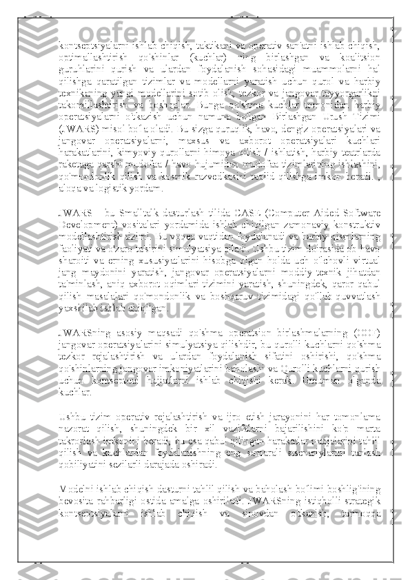 kontseptsiyalarni ishlab chiqish, taktikani va operativ san'atni ishlab chiqish,
optimallashtirish   qo'shinlar   (kuchlar)   ning   birlashgan   va   koalitsion
guruhlarini   qurish   va   ulardan   foydalanish   sohasidagi   muammolarni   hal
qilishga   qaratilgan   tizimlar   va   modellarni   yaratish   uchun   qurol   va   harbiy
texnikaning   yangi   modellarini   sotib   olish,   tezkor   va   jangovar   tayyorgarlikni
takomillashtirish   va   boshqalar.   Bunga   qo'shma   kuchlar   tomonidan   harbiy
operatsiyalarni   o'tkazish   uchun   namuna   bo'lgan   Birlashgan   Urush   Tizimi
(JWARS) misol bo'la oladi. Bu sizga quruqlik, havo, dengiz operatsiyalari va
jangovar   operatsiyalarni,   maxsus   va   axborot   operatsiyalari   kuchlari
harakatlarini, kimyoviy qurollarni himoya qilish / ishlatish, harbiy teatrlarda
raketaga qarshi mudofaa / havo hujumidan mudofaa tizimlarining ishlashini,
qo'mondonlik   qilish   va   kosmik   razvedkasini   taqlid   qilishga   imkon   beradi.   ,
aloqa va logistik yordam.
JWARS   -   bu   Smalltalk   dasturlash   tilida   CASE   (Computer   Aided   Software
Development)   vositalari   yordamida   ishlab   chiqilgan   zamonaviy   konstruktiv
modellashtirish tizimi. Bu voqea vaqtidan foydalanadi va harbiy qismlarning
faoliyati va o'zaro ta'sirini simulyatsiya qiladi. Ushbu tizim doirasida ob-havo
sharoiti   va   erning   xususiyatlarini   hisobga   olgan   holda   uch   o'lchovli   virtual
jang   maydonini   yaratish,   jangovar   operatsiyalarni   moddiy-texnik   jihatdan
ta'minlash,   aniq   axborot   oqimlari   tizimini   yaratish,   shuningdek,   qaror   qabul
qilish   masalalari   qo'mondonlik   va   boshqaruv   tizimidagi   qo'llab-quvvatlash
yaxshilab ishlab chiqilgan.
JWARSning   asosiy   maqsadi   qo'shma   operatsion   birlashmalarning   (OOF)
jangovar operatsiyalarini simulyatsiya qilishdir, bu qurolli kuchlarni qo'shma
tezkor   rejalashtirish   va   ulardan   foydalanish   sifatini   oshirishi,   qo'shma
qo'shinlarning jangovar imkoniyatlarini baholashi va Qurolli kuchlarni qurish
uchun   kontseptual   hujjatlarni   ishlab   chiqishi   kerak.   Umuman   olganda
kuchlar.
Ushbu   tizim   operativ   rejalashtirish   va   ijro   etish   jarayonini   har   tomonlama
nazorat   qilish,   shuningdek   bir   xil   vazifalarni   bajarilishini   ko'p   marta
takrorlash imkonini beradi, bu esa qabul qilingan harakatlar natijalarini tahlil
qilish   va   kuchlardan   foydalanishning   eng   samarali   stsenariylarini   tanlash
qobiliyatini sezilarli darajada oshiradi.
Modelni ishlab chiqish dasturni tahlil qilish va baholash bo'limi boshlig'ining
bevosita   rahbarligi   ostida   amalga   oshiriladi.   JWARSning   istiqbolli   strategik
kontseptsiyalarni   ishlab   chiqish   va   sinovdan   o'tkazish,   tarmoqqa 