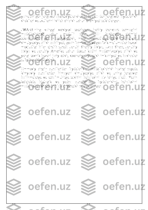 yo'naltirilgan jangovar operatsiyalar sharoitida OOFdan jangovar foydalanish
shakllari va usullarini ishlab chiqish uchun ahamiyati ta'kidlangan.
JWARS-ning   so'nggi   versiyasi   teatrlararo   harbiy   transport   tarmog'ini
modellashtirish   uchun   modulli   tizim,   OOF   boshqaruv   tizimini
takomillashtirilgan   modellashtirish,   mobil   maqsadlarga   qarshi   zarbalarni
simulyatsiya qilish qobiliyati, geoinformatsion va geofizik ma'lumotlar bazasi
mavjudligi   bilan   ajralib   turadi.   Janubi-Sharqiy   Osiyo,   Uzoq   Sharq,   Janubiy
Osiyo   va   Janubiy   Amerika   uchun   dastur   kodini   modernizatsiya   qilish   va
yangi  texnik  bazani  joriy  etish,  stsenariyni yaratish imkoniyati  va  boshqalar
tufayli tezlikni oshirdi.
Ommaviy   qirg'in   qurollaridan   foydalanishni   modellashtirish   hozirgi   paytda
kimyoviy   qurollardan   himoyani   simulyatsiya   qilish   va   uning   jangovar
bo'linmalarga   va   atrof-muhitga   ta'sirini   baholashni   o'z   ichiga   oladi.   Yaqin
kelajakda   biologik   va   yadro   qurollaridan   foydalanishni   baholashni
modellashtirish uchun bloklar yaratish rejalashtirilgan. 