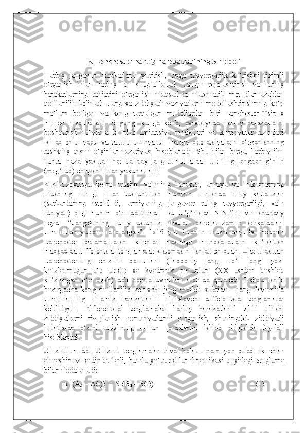 2.  Lanchester harbiy harakatlarining 3 modeli
Harbiy   jangavor   harakatlarni   yuritish,   unga   tayyorgarlik   ko‘rishni   tizimli
o‘rganish   bilan   harbiy   fan   shug‘ullanadi.   Jangni   rejalashtirish   va   harbiy
harakatlarning   tabiatini   o‘rganish   maqsadida   matematik   metodlar   azaldan
qo‘llanilib  kelinadi.  Jang   va   ziddiyatli   vaziyatlarni  modellashtirishning  ko‘p
ma’lum   bo‘lgan   va   keng   tarqalgan   modellardan   biri   Lanchester-Osipov
modeli   hisoblanadi.   Bugungi   kunga   kelib,   aviatsiyada   harbiy   harakatlarni
boshqarish   bo‘yicha   ko‘plab   imitatsiya   modellari   va   kompyuter   tizimlari
ishlab   chiqilyapti   va   tadbiq   qilinyapti.   Harbiy   operatsiyalarni   o‘rganishning
tashkiliy   qismi   o‘yinlar   nazariyasi   hisoblanadi.   Shu   bilan   birga,   harbiy   ilm
nuqtai   nazariyasidan   har   qanday   jang   tomonlardan   birining   jangdan   g‘olib
(mag‘lub) chiqishi bilan yakunlanadi.
K.Klauzevitsga   ko‘ra   urushni   xalqning   harakati,   armiya   va   hukumatning
urushdagi   birligi   bilan   tushuntirish   mumkin.   Urushda   ruhiy   kattaliklar
(sarkardaning   iste’dodi,   armiyaning   jangavor   ruhiy   tayyorgarligi,   xalq
ruhiyati)   eng   muhim   o‘rinda   turadi.   Bu   to‘g‘risida   N.N.Golovin   shunday
deydi:   “Jangchining   ruhiy   ustunlik   jihatlari   barcha   zamon   sarkardalari
tomonidan   yuqori   baholangan”.   1916   yili   1-jahon   urushi   paytida   Frederik
Lanchester   qarama-qarshi   kuchlar   orasidagi   munosabatlarni   ko‘rsatish
maqsadida differentsial tenglamalar sistemasini ishlab chiqqan. Ular orasidan
Lanchesterning   chiziqli   qonunlari   (haqqoniy   jang,   qo‘l   jangi   yoki
ko‘zlanmagan   o‘q   otish)   va   kvadratik   qonunlari   (XX   asrdan   boshlab
ko‘zlangan   o‘q   otish)   deb   nomlanuvchilari   alohida   qaraladi.   Ushbu   ishda
hozirgacha   keng   qo‘llanilib   keluvchi   jang   modeli   sifatida   –   jang   davomida
tomonlarning   dinamik   harakatlarini   ifodalovchi   differentsial   tenglamalar
keltirilgan.   Differentsial   tenglamalar   harbiy   harakatlarni   tahlil   qilish,
ziddiyatlarni   rivojlanish   qonuniyatlarini   o‘rganish,   shuningdek   ziddiyatli
holatlarda   o‘zini   tutishning   qonun   qoidalarini   ishlab   chiqishda   foydali
hisoblanadi.
Chiziqli   model.   Chiziqli   tenglamalar   trival   holatni   namoyon   qiladi:   kuchlar
almashinuvi sodir bo‘ladi, bunda yo‘qotishlar dinamikasi quyidagi tenglama
bilan ifodalanadi:
   (A
0  – A(t))       (B
0  – B(t))                                                     (1) 