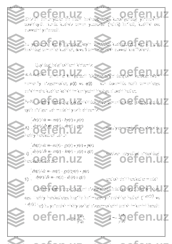 Chiziqli   qonuniyatlar   bir   odam   boshqasi   bilan   kurashgandagi   yo‘qotishni
tasvirlaydi.   Bunda   kuchsiz   tomon   yutqazadi   (halok)   bo‘ladi,   kuchlisi   esa
quvvatini yo‘qotadi. 
 
bu   yerda,   Af   va   Bf   jangdan   keyin   tomonlar   kuchlari,   A0   va   B0   jang
boshidagi tomonlar kuchlari,    va    tomonlar otish quvvati koeffitsienti.
Quyidagi belgilashlarni kiritamiz:
  –  tomonlar  soniga  turli faktorlar ta’siri darajasini  xarakterlovchi
nomanfiy   o’zgarmaslar;   p ( t )   va   q ( t )   –   kun   davomida   raqib   tomonlarga
qo’shimcha kuchlar kelishi imkoniyatini hisobga oluvchi hadlar; 
  – harbiy harakatlar boshlanishidan oldin tomonlar soni. Endi yuqorida
aytib o’tilgan uch modelni yozib chiqamiz:
A)    regulyar   armiyalar   o’rtasida
harbiy harakatlari uchun
B)    partizan   otryadlari   o’rtasidagi
harakatlari uchun
S )    aralash tipli harakatlar modeli
Har bir sistema tomonlar soni o’zgarishini ifodalaydi va (1) ko’rinishga
ega.   Harbiy   harakatlarga   bog’liq   bo’lmagan   yo’qotishlar   hadlari   (   va
 lar) bu yo’qotish nisbiy tezligi o’zgarmaslarini topish imkonini beradi: 