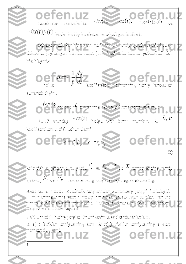 Lanchester   modellarida         va
 hadlar harbiy harakatlar mavjudligini bildiradi. 
(A) sistemada har bir tomon raqib  tomon  harbiy qurol  vositalari ta’sir
doirasida   joylashgan   hamda   faqat   jonli   kuchlarda   talofat   yetkaziladi   deb
hisoblaymiz.
U   holda     koeffisiyent   y   tomonning   harbiy   harakatlari
samaradorligini,
   had esa    tomonning harbiy yo’qotishlarini anglatadi. 
Xuddi   shunday     hadga   izoh   bermi   mumkin.   Bu  
koeffisentlarni topish uchun ularni
  
(2)
ko’rinishda qaraymiz, bu yerda     va     va     tomonlarining harbiy
qudrati,   va   - tomonlarining aniq nishonga tegish ehtimolligi.
Kvadratik   model.   Kvadratik   tenglamalar   zamonaviy   jangni   ifodalaydi.
Tomonlarning   birlik   vaqt   ichidagi   bir-biriga   yetkazdigan   talofati,   har   bir
tomon   kuchlariga   proportsionaldir.   Odatda   kvadratik   modelni   Lanchester-
Osipov modeli ham deyiladi. 
Ushbu model 1
 harbiy janglar dinamikasini tasvirlashda ishlatiladi. 
A   t (   )   ko‘klar   armiyasining   soni,   B   t (   )   qizillar   armiyasining   t   vaqt
momentidagi soni. 
1 