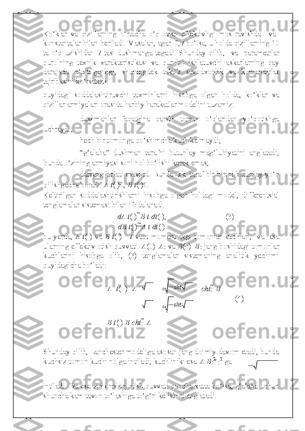 Ko‘klar   va   qizillarning   o‘rtacha   o‘q   otish   effektivligi   mos   ravishda     va  

konstantalar bilan beriladi. Masalan, agar  
  0,7 bo‘lsa, u holda qizillarning 10
ta   o‘q   uzishidan   7   tasi   dushmanga   tegadi.   Shunday   qilib,     va     parametrlar
qurolning   texnik   xarakteristikasi   va   qurolni   ishlatuvchi   askarlarning   qay
darajada   o‘qitilganligi,   shuningdek   taktik   savodxonlik   va   komandirlar
tajribasini ko‘rsatadi.
quyidagi   soddalashtiruvchi   taxminlarni   hisobga   olgan   holda,   ko‘klar   va
qizillar armiyalari orasida harbiy harakatlar modelini tuzamiz: 
– dushmanlar   faqatgina   qarshi   tomon   o‘qlaridan   yo‘qotishga
uchraydi; 
– hech bir tomonga qo‘shimcha kuch kelmaydi; 
– “g‘alaba”   dushman   tarafni   butunlay   mag‘lubiyatini   anglatadi,
bunda o‘zining armiyasi soni nol bo‘lishi kerak emas; 
– durrang holati mavjud. Bunda ikki taraf bir-birini butunlay yo‘q
qilishgacha boradi.  A t ( )
0,  B t ( )
0. 
Keltirilgan   soddalashtirishlarni   hisobga   olgan   holdagi   model,   differentsial
tenglamalar sistemasi bilan ifodalanadi. 
dA t ( )    B t dt ( ) ,        (3) 
dB t ( )    
A t dt ( )
bu yerda,   A t ( ) va   B t ( )
  –   t   vaqt momentidagi tomonlar kuchlari,  
  va     esa
ularning effektiv otish quvvati.  A (0) 
  A
0  va  B (0) 
  B
0  jang boshidagi tomonlar
kuchlarini   hisobga   olib,   (3)   tenglamalar   sistemaning   analitik   yechimi
quyidagicha bo‘ladi: 
A   t (   )   A cht
0  	
  B
            (4) 


B t ( )   B cht
0  	
  A


Shunday qilib, Lanchester modeliga asosan jang doimiy davom etadi, bunda
kuchsiz tomon kuchi nolga intiladi, kuchliniki esa   
A B
0 2 
  0 2
 ga 
  
intiladi. Bu esa tomonning otish quvvati qancha katta bo‘lsa, g‘alaba uchun
shuncha kam tavon to‘lashiga to‘g‘ri kelishini anglatadi.  0
0 sht
sht




 