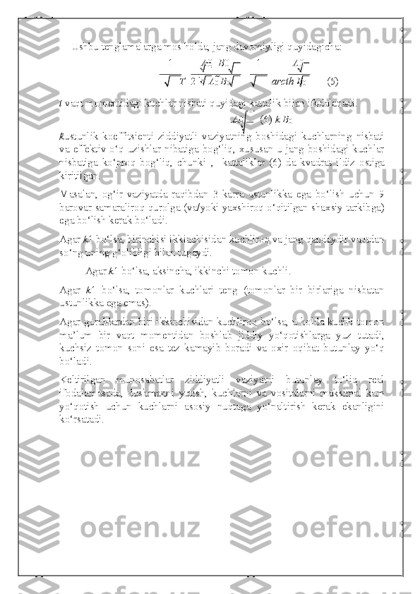 Ushbu tenglamalarga mos holda, jang davomiyligi quyidagicha: 
1 A 0    B 0   1 A 0  
T    2  ln  A
0  
B
0     arcth B
0   (5) 
t  vaqt momentidagi kuchlar nisbati quyidagi kattalik bilan ifodalanadi. 
A 0   (6)  k   B
0  
k
ustunlik   koeffitsienti   ziddiyatli   vaziyatning   boshidagi   kuchlarning   nisbati
va effektiv o‘q uzishlar nibatiga bog‘liq, xususan  u jang boshidagi kuchlar
nisbatiga   ko‘proq   bog‘liq,   chunki   ,  
  kattaliklar   (6)   da   kvadrat   ildiz   ostiga
kiritilgan. 
Masalan,   og‘ir   vaziyatda   raqibdan   3   karra   ustunlikka   ega   bo‘lish   uchun   9
barovar samaraliroq qurolga (va/yoki yaxshiroq o‘qitilgan shaxsiy tarkibga)
ega bo‘lish kerak bo‘ladi. 
Agar  k
1 bo‘lsa, birinchisi ikkinchisidan kuchliroq va jang qandaydir vaqtdan
so‘ng uning g‘olibligi bilan tugaydi.  
Agar  k
1 bo‘lsa, aksincha, ikkinchi tomon kuchli.  
Agar   k
1   bo‘lsa,   tomonlar   kuchlari   teng   (tomonlar   bir   birlariga   nisbatan
ustunlikka ega emas). 
Agar guruhlardan biri ikkinchisidan kuchliroq bo‘lsa, u holda kuchli tomon
ma’lum   bir   vaqt   momentidan   boshlab   jiddiy   yo‘qotishlarga   yuz   tutadi,
kuchsiz   tomon   soni   esa   tez   kamayib   boradi   va   oxir   oqibat   butunlay   yo‘q
bo‘ladi. 
Keltirilgan   munosabatlar   ziddiyatli   vaziyatni   butunlay   to‘liq   real
ifodalamasada,   dushmanni   yutish,   kuchlarni   va   vositalarni   maksimal   kam
yo‘qotish   uchun   kuchlarni   asosiy   nuqtaga   yo‘naltirish   kerak   ekanligini
ko‘rsatadi. 