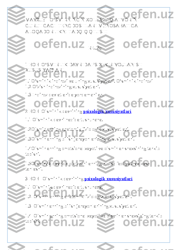 MAVZU:    O’SMIRNING NIZOLI XULQ-ATVORINI 
GURUHGAGI  TENGDOSHLARI MUNOSABATIGA 
ALOQADORLIKNI TADQIQ QILISHI
REJA:
1 BOB   O‘SMIRLIK DAVRIDA PSIXIK RIVOJLANISH 
XUSUSIYATLARI
1.1 O'smirlik inqirozi va uning xususiyatlari. O'smirlik inqirozi
1.2 O'zish inqirozining xususiyatlari.          
1.3 Inqiroz davlatlarida yordamchilar.
2 BOB   O`smirlik davrining   psixologik xususiyatlari
1.1 O`smirlik davri haqida tushuncha.
1.2O`smirlarning anatomik fiziologik xususiyatlari.
1.3O`smirlarning bilish jarayonlarining xususiyatlari.
1.4O`smirlarning emotsional xayoti va o`smirlar shaxsining tarkib 
topishi.
1.5O`smirlik davrida o`quvchilarning o`qish faoliyati va kasb 
tanlashi.
3 BOB    O`smirlik davrining   psixologik xususiyatlari
1.1 O`smirlik davri haqida tushuncha.
1.2  O`smirlarning anatomik fiziologik xususiyatlari.
1.3  O`smirlarning bilish jarayonlarining xususiyatlari.
1.4  O`smirlarning emotsional xayoti va o`smirlar shaxsining tarkib 
topishi. 