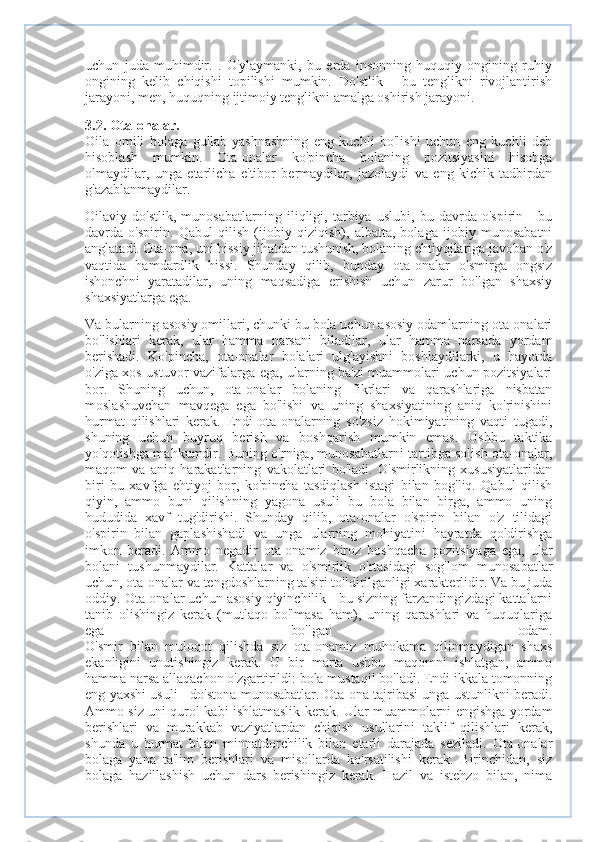 uchun   juda   muhimdir.   .   O'ylaymanki,   bu   erda   insonning   huquqiy   ongining   ruhiy
ongining   kelib   chiqishi   topilishi   mumkin.   Do'stlik   -   bu   tenglikni   rivojlantirish
jarayoni, men, huquqning ijtimoiy tenglikni amalga oshirish jarayoni.
3.2. Ota-onalar.
Oila   omili   bolaga   gullab-yashnashning   eng   kuchli   bo'lishi   uchun   eng   kuchli   deb
hisoblash   mumkin.   Ota-onalar   ko'pincha   bolaning   pozitsiyasini   hisobga
olmaydilar,   unga   etarlicha   e'tibor   bermaydilar,   jazolaydi   va   eng   kichik   tadbirdan
g'azablanmaydilar.
Oilaviy   do'stlik,   munosabatlarning   iliqligi,   tarbiya   uslubi,   bu   davrda   o'spirin   -   bu
davrda   o'spirin.   Qabul   qilish   (ijobiy   qiziqish),   albatta,   bolaga   ijobiy   munosabatni
anglatadi. Ota-ona, uni hissiy jihatdan tushunish, bolaning ehtiyojlariga javoban o'z
vaqtida   hamdardlik   hissi.   Shunday   qilib,   bunday   ota-onalar   o'smirga   ongsiz
ishonchni   yaratadilar,   uning   maqsadiga   erishish   uchun   zarur   bo'lgan   shaxsiy
shaxsiyatlarga ega.
Va bularning asosiy omillari, chunki bu bola uchun asosiy odamlarning ota-onalari
bo'lishlari   kerak,   ular   hamma   narsani   biladilar,   ular   hamma   narsada   yordam
berishadi.   Ko'pincha,   ota-onalar   bolalari   ulg'ayishni   boshlaydilarki,   u   hayotda
o'ziga xos ustuvor vazifalarga ega, ularning ba'zi muammolari uchun pozitsiyalari
bor.   Shuning   uchun,   ota-onalar   bolaning   fikrlari   va   qarashlariga   nisbatan
moslashuvchan   mavqega   ega   bo'lishi   va   uning   shaxsiyatining   aniq   ko'rinishini
hurmat   qilishlari   kerak.   Endi   ota-onalarning   so'zsiz   hokimiyatining   vaqti   tugadi,
shuning   uchun   buyruq   berish   va   boshqarish   mumkin   emas.   Ushbu   taktika
yo'qotishga mahkumdir. Buning o'rniga, munosabatlarni tartibga solish ota-onalar,
maqom   va   aniq   harakatlarning   vakolatlari   bo'ladi.   O'smirlikning   xususiyatlaridan
biri   bu   xavfga   ehtiyoj   bor,   ko'pincha   tasdiqlash   istagi   bilan   bog'liq.   Qabul   qilish
qiyin,   ammo   buni   qilishning   yagona   usuli   bu   bola   bilan   birga,   ammo   uning
hududida   xavf   tug'dirishi.   Shunday   qilib,   ota-onalar   o'spirin   bilan   o'z   tilidagi
o'spirin   bilan   gaplashishadi   va   unga   ularning   mohiyatini   hayratda   qoldirishga
imkon   beradi.   Ammo   negadir   ota-onamiz   biroz   boshqacha   pozitsiyaga   ega,   ular
bolani   tushunmaydilar.   Kattalar   va   o'smirlik   o'rtasidagi   sog'lom   munosabatlar
uchun, ota-onalar va tengdoshlarning ta'siri to'ldirilganligi xarakterlidir. Va bu juda
oddiy. Ota-onalar uchun asosiy qiyinchilik - bu sizning farzandingizdagi kattalarni
tanib   olishingiz   kerak   (mutlaqo   bo'lmasa   ham),   uning   qarashlari   va   huquqlariga
ega   bo'lgan   odam.
O'smir   bilan   muloqot   qilishda   siz   ota-onamiz   muhokama   qilinmaydigan   shaxs
ekanligini   unutishingiz   kerak.   U   bir   marta   ushbu   maqomni   ishlatgan,   ammo
hamma narsa allaqachon o'zgartirildi: bola mustaqil bo'ladi. Endi ikkala tomonning
eng yaxshi usuli - do'stona munosabatlar. Ota-ona tajribasi unga ustunlikni beradi.
Ammo siz uni qurol kabi ishlatmaslik kerak. Ular muammolarni engishga yordam
berishlari   va   murakkab   vaziyatlardan   chiqish   usullarini   taklif   qilishlari   kerak,
shunda   u   hurmat   bilan   minnatdorchilik   bilan   etarli   darajada   seziladi.   Ota-onalar
bolaga   yana   ta'lim   berishlari   va   misollarda   ko'rsatilishi   kerak.   Birinchidan,   siz
bolaga   hazillashish   uchun   dars   berishingiz   kerak.   Hazil   va   istehzo   bilan,   nima 