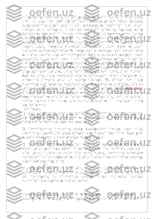 bo'layotganiga   nazar   tashla,   noto'g'ri,   yanglish   va   hazilni   haqorat   qilishdan   ajrata
olish.   Bu   unga   o'tish   davri   qiyinchiliklarini   engishga   yordam   beradi,   kelajakda
dunyoqarashning   ajoyib   asosi   bo'ladi,   xarakterga   va   nekbinlikni   hosil   qiladi.
O'zingiz   uchun   qanday   pul   to'lashingiz   kerakligini   ko'rsating,   hayotdagi   salbiy
daqiqalar va nima sodir bo'lmoqda: nima sodir bo'ldi bunday emas, ammo bunday
afzalliklarga   ega   bo'lish   mumkin.   Bu   erda   siz   bebaho   bo'ladi,   chunki   o'smir
vaziyatga javob berish uchun ko'proq tajriba yo'q. O'smirning his-tuyg'ulari  tezda
o'zgarib   turadi,   hissiyotlar   shunchaki   toshib   ketishi,   ularni   engish   va   ularni
boshqarish tajribasi etarli emas. Va hissiyotlarni ko'rsatmagan kishi qiziqarli emas
va   boshqa   odamlar   unga   etib   bormaydilar.   Axir,   aloqa   asoslari   vaziyatni   o'zaro
anglashdir,   bu   suhbatni   o'zaro   ilhom   bilan   va   ko'zlardagi   yaltiroq   bo'lganligi
boshqalar tomonidan qo'llab-quvvatlanadi va suhbat tugamaydi. Shuning uchun, bu
sizning o'spiriningizga majburlov majburiy emas. Axir, agar o'spirin siz uni hurmat
qilayotganingizni tushunsa, Uning fikrini qadrlang, u sizni hurmat qilishi mumkin.
Agar   siz   uning   oldida   maslahatlar   shaklida   tajribangizni   oshkor   qilsangiz   va   bu
zo'ravonlik   qilmaslik   uchun   uni   qadrlay   boshlaydi.   Va   chindan   ham   jiddiy
muammoga duch kelganda, maslahatlar uchun yugurishadi va do'stlariga, balki siz
uchun,   sizlarga   ko'proq   tajribali   va   o'zingiz   uchun   yordam   beradi   erkak   yaqin .
Ko'pgina   tadqiqotlar   birinchi   yondashuvning   afzalliklarini   isbotlaydi.   Ota-onalar
sevgining kuchli va aniqlikli dalillaridan mahrum bo'lgan bola, o'zini o'zi qadrlash,
boshqa   odamlar   bilan   iliq   va   do'stona   munosabatlar   va   "i"   ning   kuchli   ijobiy
qiyofasi kamroq.
Topilmalar.
1) Ushbu sonda adabiyotlarni o'rgangandan so'ng, o'spirinlik inson hayotining eng
qiyin   davrlaridan   biri,   intensiv   o'sish   va   tanani   o'zgartirish   o'smirning   ruhiyatiga
jiddiy ta'sir ko'rsatmoqda degan xulosaga keldik.
2)   O'smirliklarning   inqirozning   asosiy   xususiyatlarini   hisobga   olgan   holda,
o'spirinning o'zgarishi, balog'atga etmaganlik va mustaqillikka intilish istagi, yosh
va tashqi shaxslararo to'qnashuvlardagi massaga chiqadi
3) Inqirozning holatini tavsiflovchi biz o'spirinlik ruhidagi konstruktiv hodisalarni
engish   uchun,   yaqinlarga   tegishli   bo'lganlar   (do'stlar   bilan   tanishish,   unga   taklif
qilish   uchun,   Do'stlar   ota-onalari   bilan   sport,   musiqa,   o'spirinning   konstruktiv
manfaatlarini qo'llab-quvvatlash va bola uchun boshqa bir vaqt bo'lishiga qaramay,
qizg'in davrlarga rioya qiling.
Shunday   qilib,   biz   bir   bor   o'sib,   ushbu   muammoni   tubdan   o'rganishni   davom
ettirish uchun biz ushbu muammoni chuqur o'rganishni davom ettirish uchun zarur
deb   hisoblaymiz,   bu   bilimlarning   o'zlariga   bo'lgan   munosabati   haqidagi
muhimligini ta'kidlaymiz. va boshqa odamlar.
O'zbekiston Respublikasi Prezidenti Sh.M.Mirziyoyev: "...har qanday jamiyat 
taraqqiyotida uning kelajagini ta'minlaydigan yosh avlodning sog'lom va barkamol  