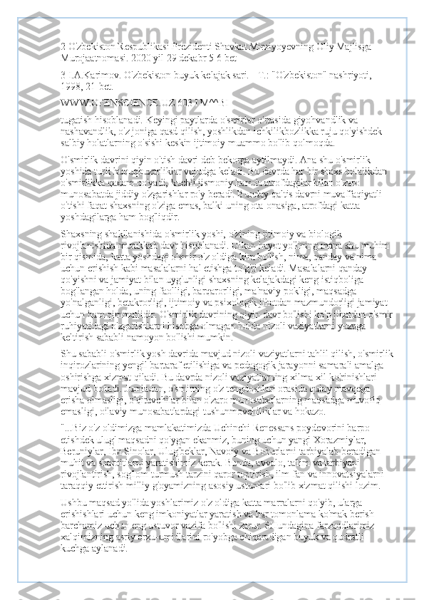 2 O'zbekiston Respublikasi Prezidenti Shavkat Mirziyoyevning Oliy Majlisga 
Murojaatnomasi. 2020 yil 29 dekabr 5-6 bet
3 I.A.Karimov. O'zbekiston buyuk kelajak sari. - T.: "O'zbekiston" nashriyoti, 
1998, 21-bet.
WWW.OPENSCIENCE.UZ 603 I M^^BI
tugatish hisoblanadi. Keyingi paytlarda o'smirlar o'rtasida giyohvandlik va 
nashavandlik, o'z joniga qasd qilish, yoshlikdan ichkilikbozlikka ruju qo'yishdek 
salbiy holatlarning o'sishi keskin ijtimoiy muammo bo'lib qolmoqda.
O'smirlik davrini qiyin o'tish davri deb bekorga aytilmaydi. Ana shu o'smirlik 
yoshida turli huquqbuzarliklar vujudga keladi. Bu davrda har bir shaxs bolalikdan 
o'smirlikka qadam qo'yadi, kuchli jismoniy hamda atrofdagilar bilan o'zaro 
munosabatda jiddiy o'zgarishlar ro'y beradi. Bunday qaltis davrni muvaffaqiyatli 
o'tishi faqat shaxsning o'ziga emas, balki uning ota-onasiga, atrofdagi katta 
yoshdagilarga ham bog'liqdir.
Shaxsning shakllanishida o'smirlik yoshi, o'zining ijtimoiy va biologik 
rivojlanishida murakkab davr hisoblanadi. Ulkan hayot yo'lining mana shu muhim 
bir qismida, katta yoshdagi o'smir o'z oldiga kim bo'lish, nima, qanday va nima 
uchun erishish kabi masalalarni hal etishga to'g'ri keladi. Masalalarni qanday 
qo'yishni va jamiyat bilan uyg'unligi shaxsning kelajakdagi keng istiqboliga 
bog'langan holda, uning faolligi, barqarorligi, ma'naviy pokligi, maqsadga 
yo'nalganligi, betakrorligi, ijtimoiy va psixologik jihatdan mazmundorligi jamiyat 
uchun ham qimmatlidir. O'smirlik davrining qiyin davr bo'lishi ko'p jihatdan o'smir
ruhiyatidagi o'zgarishlarni hisobga olmagan holda nizoli vaziyatlarni yuzaga 
keltirish sababli namoyon bo'lishi mumkin.
Shu sababli o'smirlik yosh davrida mavjud nizoli vaziyatlarni tahlil qilish, o'smirlik
inqirozlarining yengil bartaraf etilishiga va pedagogik jarayonni samarali amalga 
oshirishga xizmat qiladi. Bu davrda nizoli vaziyatlarning xilma-xil ko'rinishlari 
mavjud bo'ladi. Jumladan, o'smirning o'z tengdoshlari orasida qulay mavqega 
erisha olmasligi, o'qituvchilar bilan o'zaro munosabatlarning maqsadga muvofiq 
emasligi, oilaviy munosabatlardagi tushunmovchiliklar va hokazo.
"...Biz o'z oldimizga mamlakatimizda Uchinchi Renessans poydevorini barpo 
etishdek ulug' maqsadni qo'ygan ekanmiz, buning uchun yangi Xorazmiylar, 
Beruniylar, Ibn Sinolar, Ulug'beklar, Navoiy va Boburlarni tarbiyalab beradigan 
muhit va sharoitlarni yaratishimiz kerak. Bunda, avvalo, ta'lim va tarbiyani 
rivojlantirish, sog'lom turmush tarzini qaror toptirish, ilm-fan va innovatsiyalarni 
taraqqiy ettirish milliy g'oyamizning asosiy ustunlari bo'lib xizmat qilishi lozim.
Ushbu maqsad yo'lida yoshlarimiz o'z oldiga katta marralarni qo'yib, ularga 
erishishlari uchun keng imkoniyatlar yaratish va har tomonlama ko'mak berish -
barchamiz uchun eng ustuvor vazifa bo'lishi zarur. SHundagina farzandlarimiz 
xalqimizning asriy orzu-umidlarini ro'yobga chiqaradigan buyuk va qudratli 
kuchga aylanadi. 