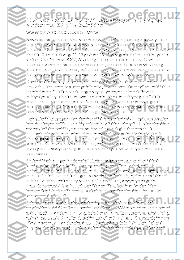 4 O'zbekiston Respublikasi Prezidenti SHavkat Mirziyoyevning Oliy Majlisga 
Murojaatnomasi. 2020 yil 29 dekabr 5-6 bet
WWW.OPENSCIENCE.UZ 605 | M^^WI
Mavzudan kelib chiqib o'smir yoshga kiruvchi bolalarni psixologik xususiyatlarini 
organgan holda mahallalarda voyaga yetmaganlar bilan ishlash inspektorlari 
tomonidan doimiy nazoratda bo'lishlarini va ularning ish jarayonlari bilan tanishib 
chiqdik. O'smirlik davriga 11-12 yoshdan 15-16 yoshgacha bo'lgan bolalar ya'ni 5-
sinfdan 9-sinfgacha va KXK, ALlarning I-bosqich talabalari kiradi. O'smirlar 
o'rtasida nizolarning kelib chiqish sabablarini, nizolarni hal etishda va ularning 
kelib chiqishini oldini olishda, nafaqat ota-ona, maktab jamoasi balki mahallalarda 
faoliyat yurituvchi pedagog tarbiyachi va inspektorlar ish olib borishadi.
O'smir yoshlar va voyaga yetmaganlarning o'qishdan bo'sh vaqtlarini mazmunli 
o'tkazish, ularni ommaviy sportga jalb etish, huquqbuzarlikka moyil va ichki ishlar
idoralarida profîlaktik hisobda turgan voyaga yetmaganlar hamda farzand 
tarbiyasiga salbiy ta'sir ko'rsatuvchi ota-onalar o'rtasida tarbiyaviy-profîlaktik 
tadbirlarni olib borish maqsadida fuqarolarning o'z-o'zini boshqarish organlari 
tarkibiga pedagog-tarbiyachi lavozimining kiritilishi yoshlarga qaratilgan barcha 
ishlar Davlat siyosati darajasiga ko'tarilganidan dalolat beradi.
Tarbiyalanib kelayotgan o'smirlarning bilish jarayonlari psixolologik xususiyatlari 
ham rivojlangan bo'lib, ular ruhiy holatida buzilishlar uchraydi. Do'stlar o'rtasidagi 
arzimas kelishmovchilik, ota-ona va farzand o'rtasidagi tushunmovchilik, 
o'qituvchi-o'quvchi munosabatlaridagi muammoli vaziyatlar nizolarning kelib 
chiqishiga va ularni yoki to'g'ri hal etilishi, yoki chuqurlashib ildiz olib ketishiga 
sabab bo'lishi mumkin. Maktab ota-ona, mahalla hamkorligi mustahkam bo'lsa 
bunday nizoli vaziyatlarning kelib chiqishi kamayadi va uning yechimini topish 
oson kechadi.
Shularni hisobga olgan holda mahallalarda voyaga yetmaganlar bilan ishlash 
komissiyalari tuzilgan bo'lib, ularning tarkibiga mahalla nozirlari, maktab 
rahbarlari, mahalla fuqarolar yig'ini raisi, tajribali o'qituvchi, sport murabbiylari va 
mahalla faollari a'zo etib kiritilgan. Mavzudan kelib chiqib, tajriba-sinov ishlarini 
olib borish uchun maktabning yuqori sinf o'quvchilari, voyaga yetmaganlar 
o'rtasida nazoratsizlik va huquqbuzarliklar profilaktikasi inspektorlari bilan 
hamkorlikda izlanish olib bordik. Maktabda o'quvchilar o'rtasida ijtimoiy fîkr 
so'rovnomasi o'tkazildi
So'rovnoma natijalariga ko'ra osmirlarning ijtimoiylashuviga oila, maktab, 
tengdoshlar ta'siri 62 nafar o'quvchini tashkil etadi. OAV ta'siri 66 nafar o'quvchini
tashkil etadi. O'smirlarni o'z-o'ziga baho berishi 70 nafar o'quvchi, va suitsid holga 
tushishi esa afsuski-22 nafar o'quvchini tashkil etdi. Xulosa qilib aytganda ijtimoiy 
fîkr so'rovnomasi o'smirlar o'rtasida ziddiyatlarni paydo bo'lishi ularni hal etish 
bo'yicha o'smirlarni mavjud imkoniyatlarni, bilimlarini aniqlashga yordam berdi. 