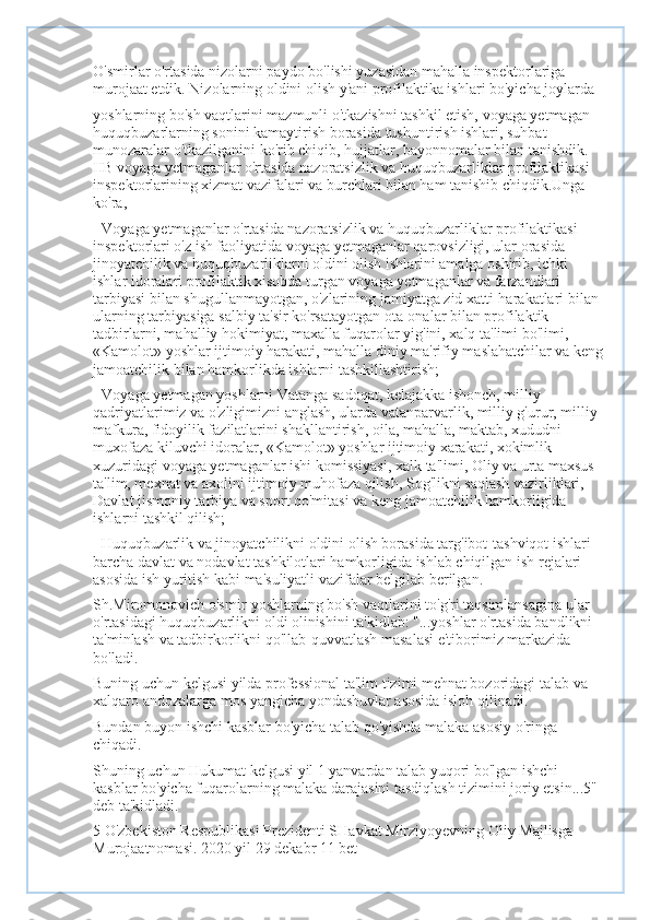 O'smirlar o'rtasida nizolarni paydo bo'lishi yuzasidan mahalla inspektorlariga 
murojaat etdik. Nizolarning oldini olish y'ani profilaktika ishlari bo'yicha joylarda
yoshlarning bo'sh vaqtlarini mazmunli o'tkazishni tashkil etish, voyaga yetmagan 
huquqbuzarlarning sonini kamaytirish borasida tushuntirish ishlari, suhbat 
munozaralar o'tkazilganini ko'rib chiqib, hujjatlar, bayonnomalar bilan tanishdik. 
IIB voyaga yetmaganlar o'rtasida nazoratsizlik va huquqbuzarliklar profilaktikasi 
inspektorlarining xizmat vazifalari va burchlari bilan ham tanishib chiqdik.Unga 
ko'ra,
- Voyaga yetmaganlar o'rtasida nazoratsizlik va huquqbuzarliklar profilaktikasi 
inspektorlari o'z ish faoliyatida voyaga yetmaganlar qarovsizligi, ular orasida 
jinoyatchilik va huquqbuzarliklarni oldini olish ishlarini amalga oshirib, ichki 
ishlar idoralari profilaktik xisobda turgan voyaga yetmaganlar va farzandlari 
tarbiyasi bilan shugullanmayotgan, o'zlarining jamiyatga zid xatti-harakatlari bilan 
ularning tarbiyasiga salbiy ta'sir ko'rsatayotgan ota-onalar bilan profilaktik 
tadbirlarni, mahalliy hokimiyat, maxalla fuqarolar yig'ini, xalq ta'limi bo'limi, 
«Kamolot» yoshlar ijtimoiy harakati, mahalla diniy ma'rifiy maslahatchilar va keng
jamoatchilik bilan hamkorlikda ishlarni tashkillashtirish;
- Voyaga yetmagan yoshlarni Vatanga sadoqat, kelajakka ishonch, milliy 
qadriyatlarimiz va o'zligimizni anglash, ularda vatanparvarlik, milliy g'urur, milliy 
mafkura, fidoyilik fazilatlarini shakllantirish, oila, mahalla, maktab, xududni 
muxofaza kiluvchi idoralar, «Kamolot» yoshlar ijtimoiy xarakati, xokimlik 
xuzuridagi voyaga yetmaganlar ishi komissiyasi, xalk ta'limi, Oliy va urta maxsus 
ta'lim, mexnat va axolini ijtimoiy muhofaza qilish, Sog'likni saqlash vazirliklari, 
Davlat jismoniy tarbiya va sport qo'mitasi va keng jamoatchilik hamkorligida 
ishlarni tashkil qilish;
- Huquqbuzarlik va jinoyatchilikni oldini olish borasida targ'ibot-tashviqot ishlari 
barcha davlat va nodavlat tashkilotlari hamkorligida ishlab chiqilgan ish rejalari 
asosida ish yuritish kabi ma'suliyatli vazifalar belgilab berilgan.
Sh.Miromonovich o'smir-yoshlarning bo'sh vaqtlarini to'g'ri taqsimlansagina ular 
o'rtasidagi huquqbuzarlikni oldi olinishini ta'kidlab: "...yoshlar o'rtasida bandlikni 
ta'minlash va tadbirkorlikni qo'llab-quvvatlash masalasi e'tiborimiz markazida 
bo'ladi.
Buning uchun kelgusi yilda professional ta'lim tizimi mehnat bozoridagi talab va 
xalqaro andozalarga mos yangicha yondashuvlar asosida isloh qilinadi.
Bundan buyon ishchi kasblar bo'yicha talab qo'yishda malaka asosiy o'ringa 
chiqadi.
Shuning uchun Hukumat kelgusi yil 1 yanvardan talab yuqori bo'lgan ishchi 
kasblar bo'yicha fuqarolarning malaka darajasini tasdiqlash tizimini joriy etsin...5"-
deb ta'kidladi.
5 O'zbekiston Respublikasi Prezidenti SHavkat Mirziyoyevning Oliy Majlisga 
Murojaatnomasi. 2020 yil 29 dekabr 11 bet 